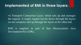 Implemented of RMI in three layers:
•A Transport Connection Layer, which sets up and manages
the request. A single request travels down through the layers
on one computer and up through the layers at the other end.
RMI is supplied as part of Sun Microsystem's Java
Development Kit (JDK).

 