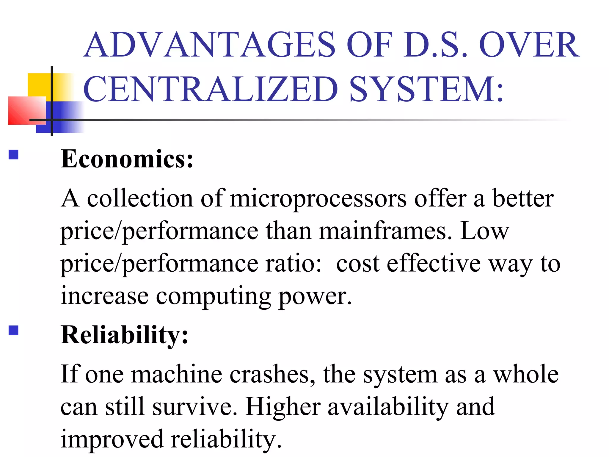 ADVANTAGES OF D.S. OVER
CENTRALIZED SYSTEM:
 Economics:
A collection of microprocessors offer a better
price/performance than mainframes. Low
price/performance ratio: cost effective way to
increase computing power.
 Reliability:
If one machine crashes, the system as a whole
can still survive. Higher availability and
improved reliability.
 