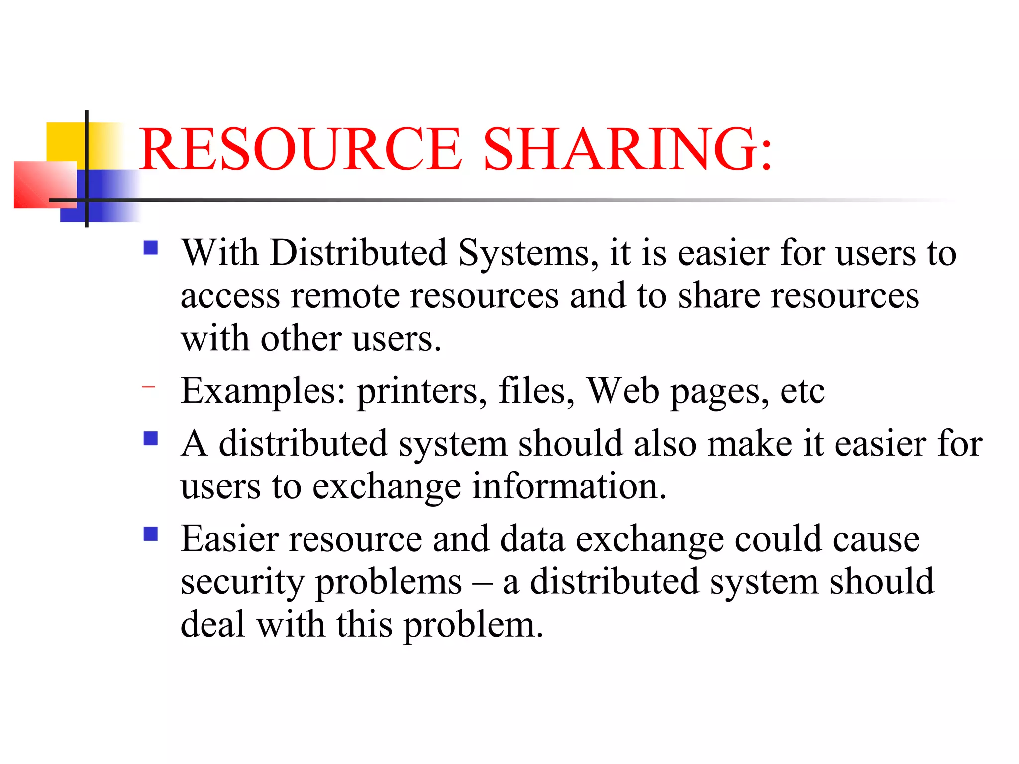 RESOURCE SHARING:
 With Distributed Systems, it is easier for users to
access remote resources and to share resources
with other users.
− Examples: printers, files, Web pages, etc
 A distributed system should also make it easier for
users to exchange information.
 Easier resource and data exchange could cause
security problems – a distributed system should
deal with this problem.
 