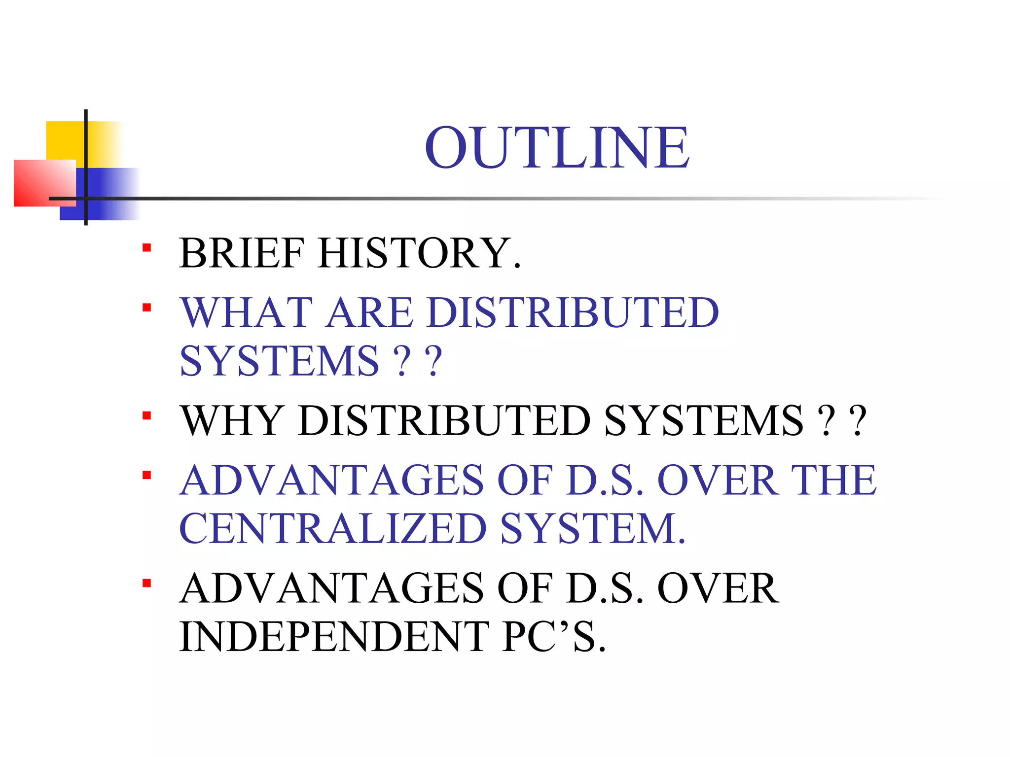 OUTLINE
 BRIEF HISTORY.
 WHAT ARE DISTRIBUTED
SYSTEMS ? ?
 WHY DISTRIBUTED SYSTEMS ? ?
 ADVANTAGES OF D.S. OVER THE
CENTRALIZED SYSTEM.
 ADVANTAGES OF D.S. OVER
INDEPENDENT PC’S.
 