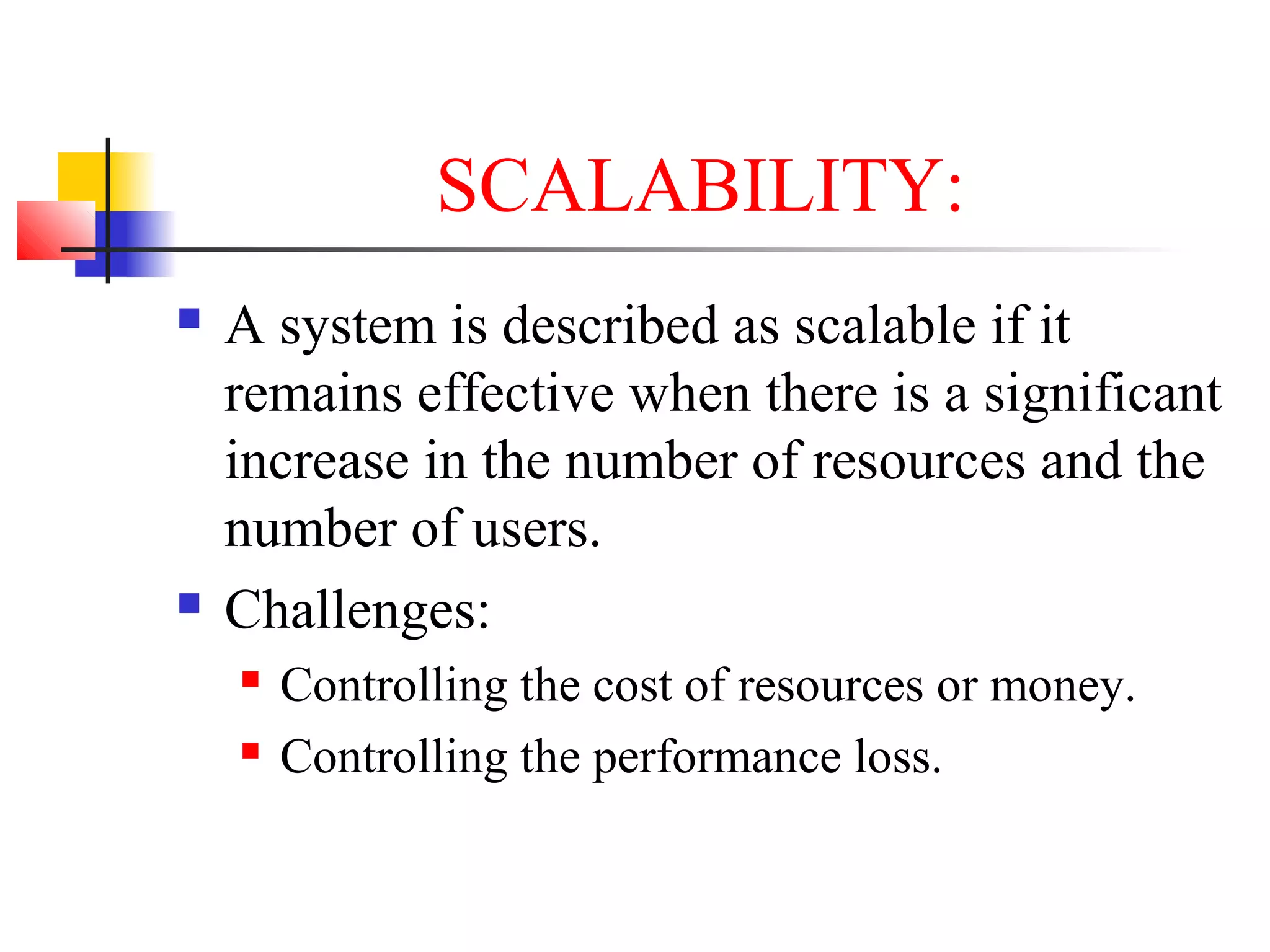 SCALABILITY:
 A system is described as scalable if it
remains effective when there is a significant
increase in the number of resources and the
number of users.
 Challenges:
 Controlling the cost of resources or money.
 Controlling the performance loss.
 