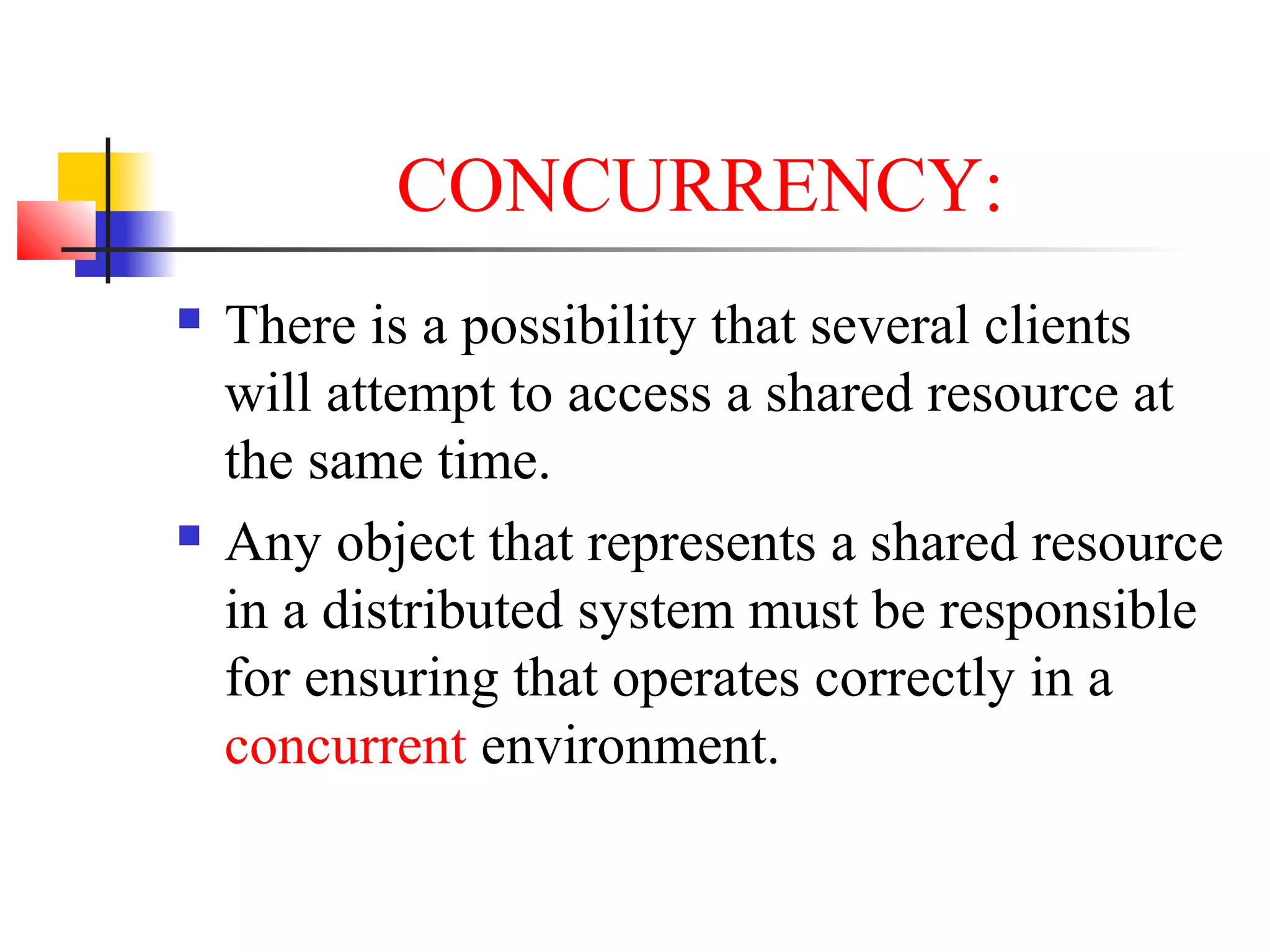 CONCURRENCY:
 There is a possibility that several clients
will attempt to access a shared resource at
the same time.
 Any object that represents a shared resource
in a distributed system must be responsible
for ensuring that operates correctly in a
concurrent environment.
 