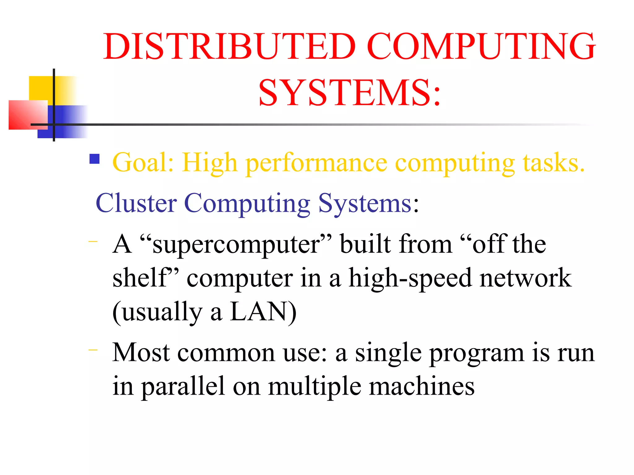 DISTRIBUTED COMPUTING
SYSTEMS:
 Goal: High performance computing tasks.
Cluster Computing Systems:
− A “supercomputer” built from “off the
shelf” computer in a high-speed network
(usually a LAN)
− Most common use: a single program is run
in parallel on multiple machines
 