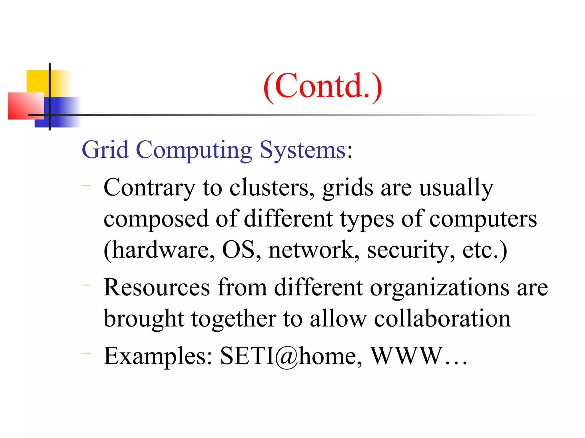 (Contd.)
Grid Computing Systems:
− Contrary to clusters, grids are usually
composed of different types of computers
(hardware, OS, network, security, etc.)
− Resources from different organizations are
brought together to allow collaboration
− Examples: SETI@home, WWW…
 