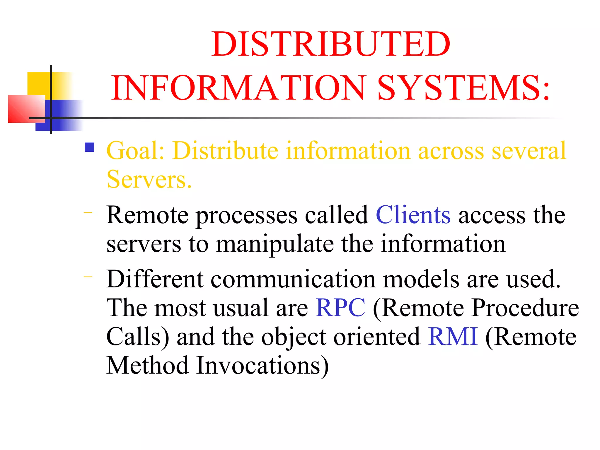 DISTRIBUTED
INFORMATION SYSTEMS:
 Goal: Distribute information across several
Servers.
− Remote processes called Clients access the
servers to manipulate the information
− Different communication models are used.
The most usual are RPC (Remote Procedure
Calls) and the object oriented RMI (Remote
Method Invocations)
 