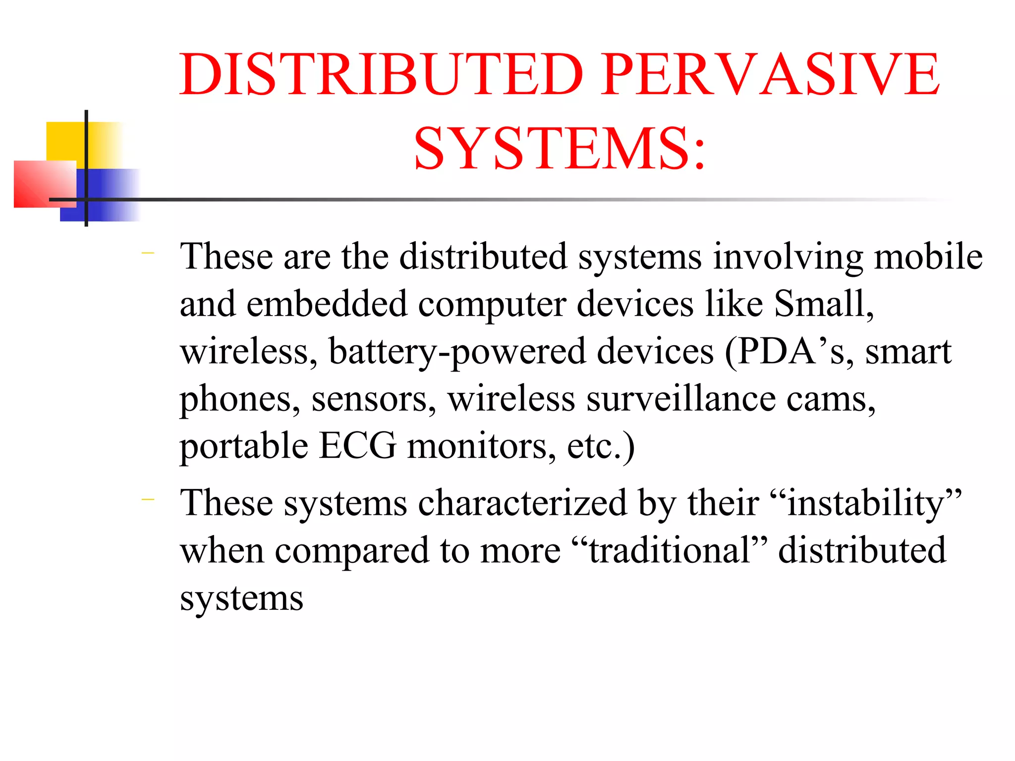 DISTRIBUTED PERVASIVE
SYSTEMS:
− These are the distributed systems involving mobile
and embedded computer devices like Small,
wireless, battery-powered devices (PDA’s, smart
phones, sensors, wireless surveillance cams,
portable ECG monitors, etc.)
− These systems characterized by their “instability”
when compared to more “traditional” distributed
systems
 