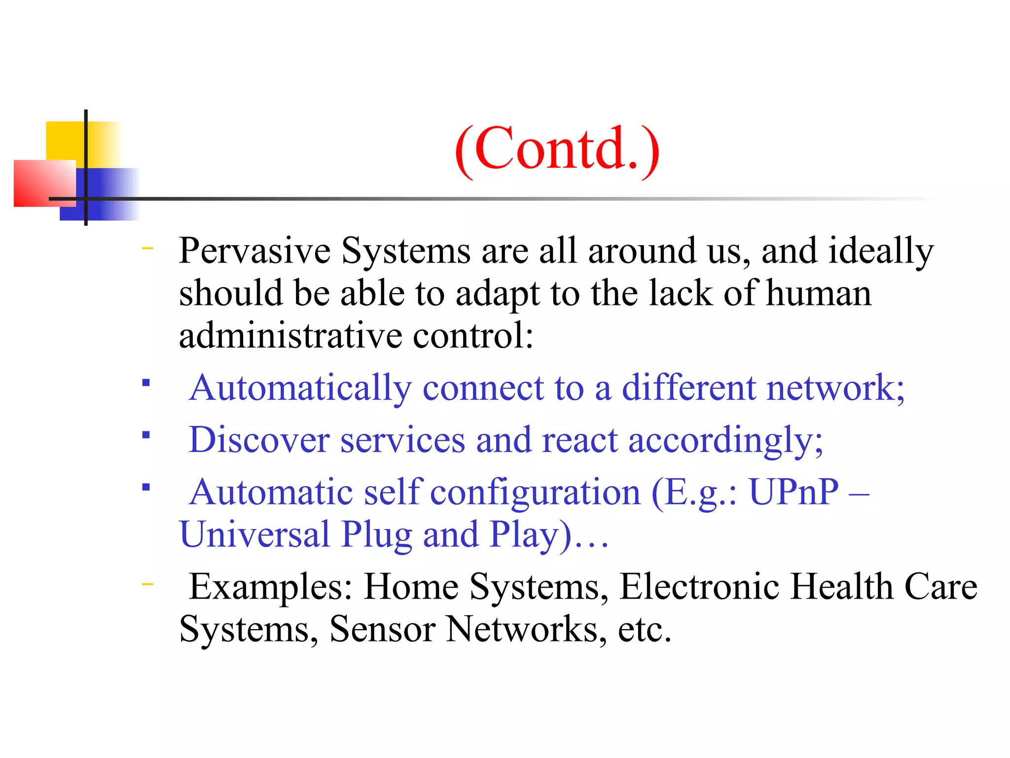 (Contd.)
− Pervasive Systems are all around us, and ideally
should be able to adapt to the lack of human
administrative control:
 Automatically connect to a different network;
 Discover services and react accordingly;
 Automatic self configuration (E.g.: UPnP –
Universal Plug and Play)…
− Examples: Home Systems, Electronic Health Care
Systems, Sensor Networks, etc.
 