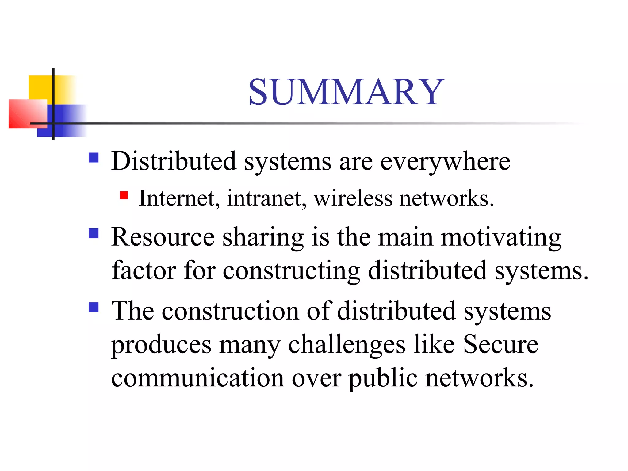 SUMMARY
 Distributed systems are everywhere
 Internet, intranet, wireless networks.
 Resource sharing is the main motivating
factor for constructing distributed systems.
 The construction of distributed systems
produces many challenges like Secure
communication over public networks.
 