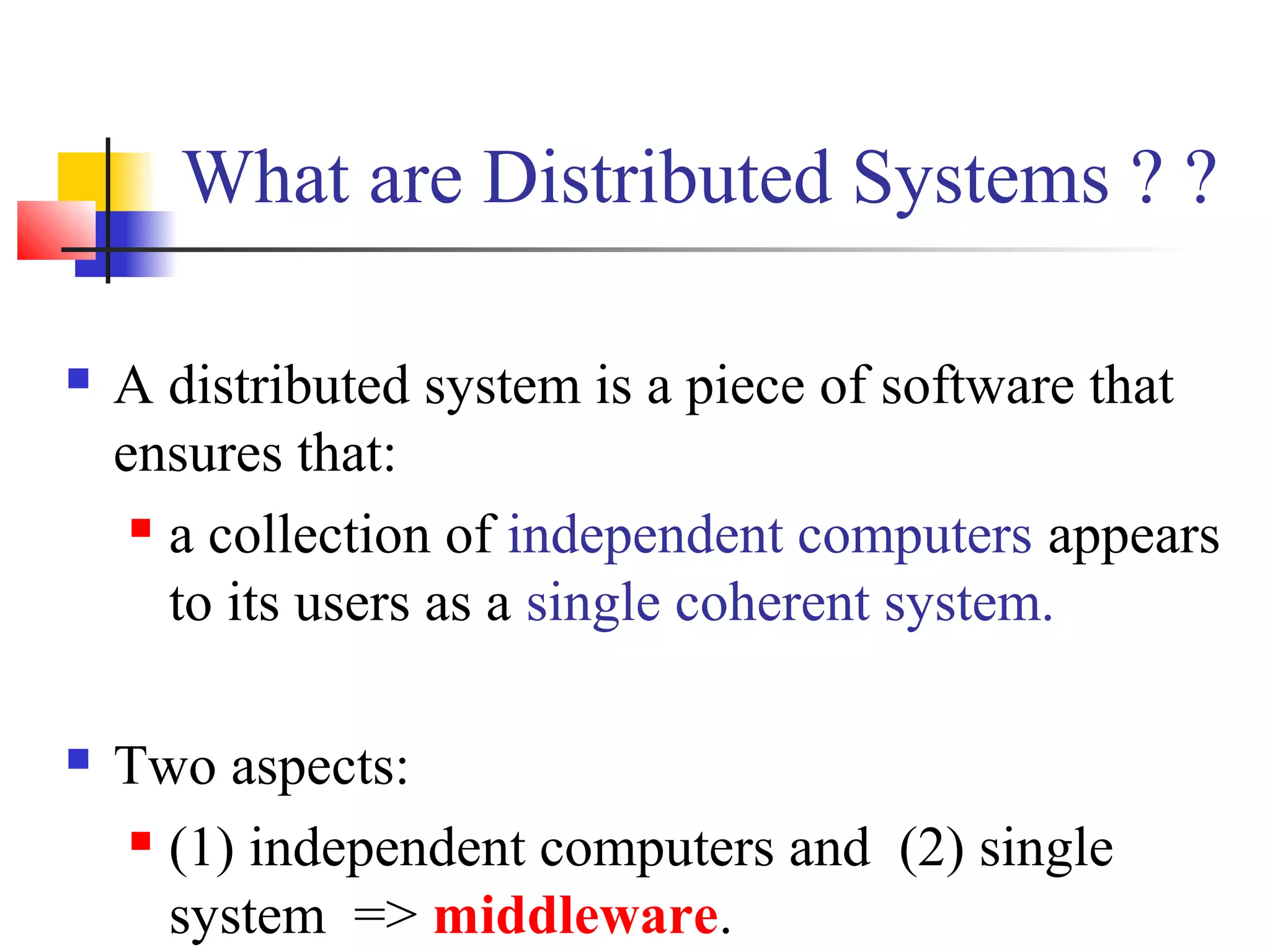 What are Distributed Systems ? ?
 A distributed system is a piece of software that
ensures that:
 a collection of independent computers appears
to its users as a single coherent system.
 Two aspects:
 (1) independent computers and (2) single
system => middleware.
 