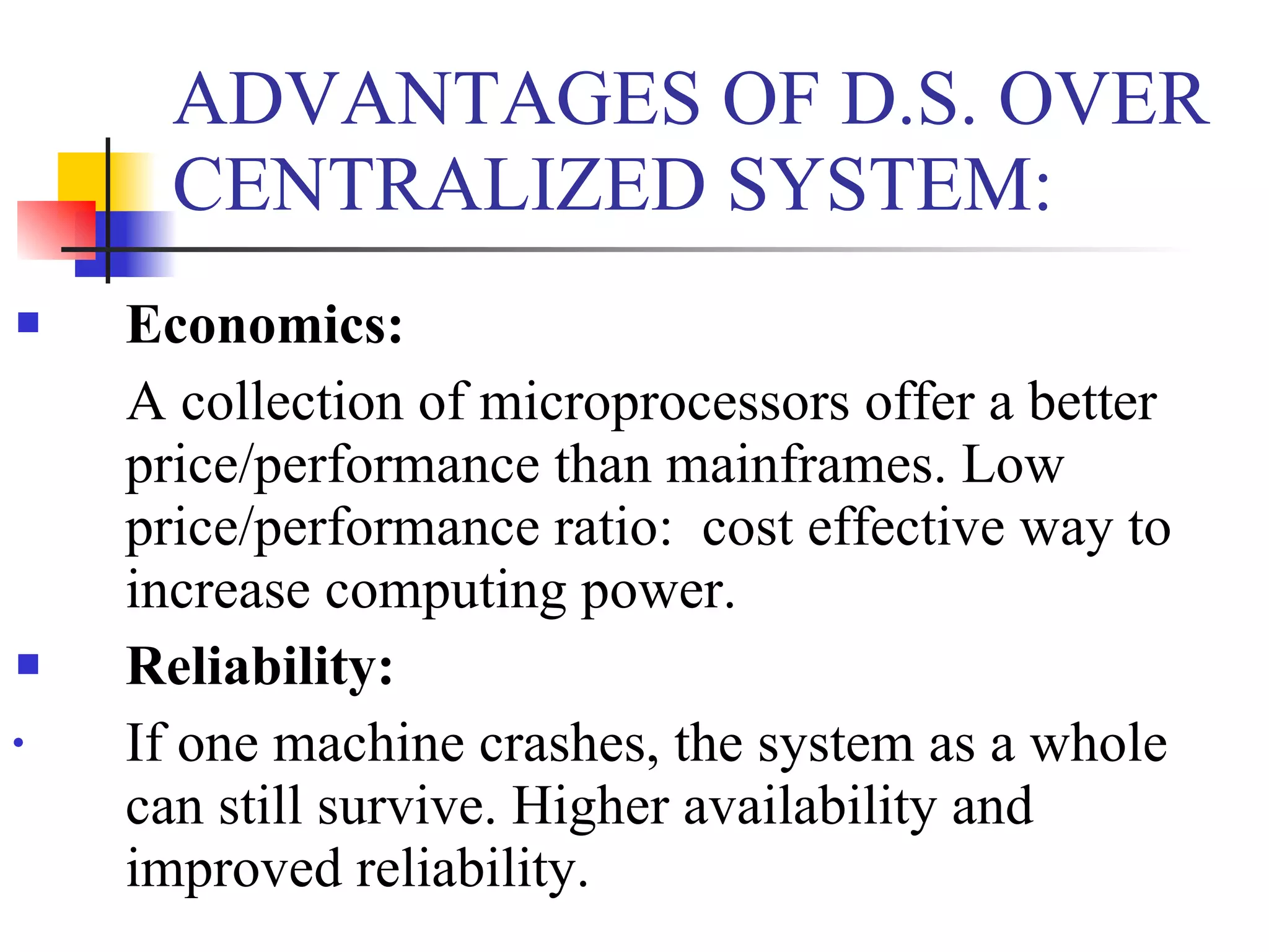 ADVANTAGES OF D.S. OVER
      CENTRALIZED SYSTEM:
   Economics:
    A collection of microprocessors offer a better
    price/performance than mainframes. Low
    price/performance ratio: cost effective way to
    increase computing power.
   Reliability:
•   If one machine crashes, the system as a whole
    can still survive. Higher availability and
    improved reliability.
 