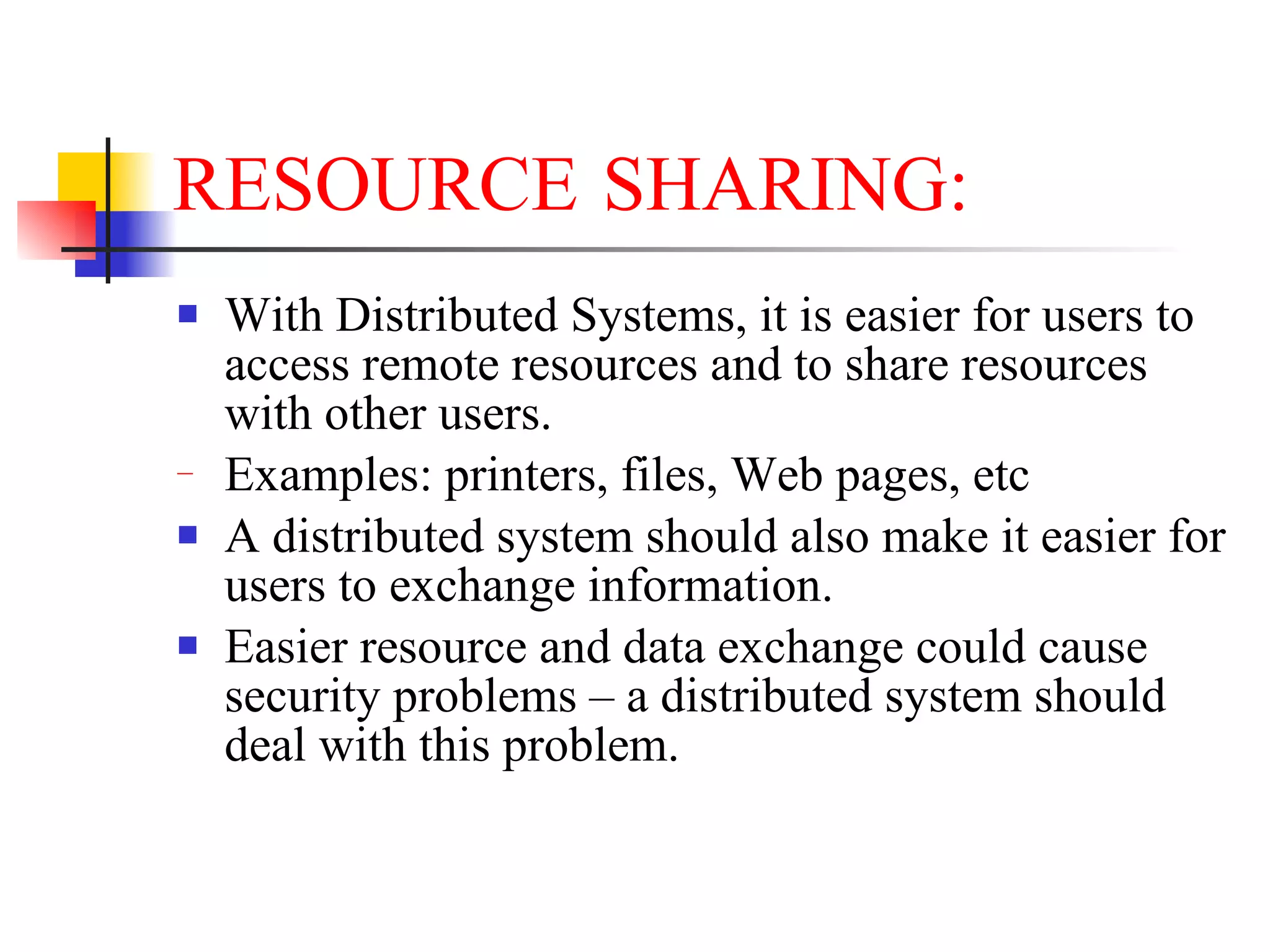 RESOURCE SHARING:
   With Distributed Systems, it is easier for users to
    access remote resources and to share resources
    with other users.
−   Examples: printers, files, Web pages, etc
   A distributed system should also make it easier for
    users to exchange information.
   Easier resource and data exchange could cause
    security problems – a distributed system should
    deal with this problem.
 