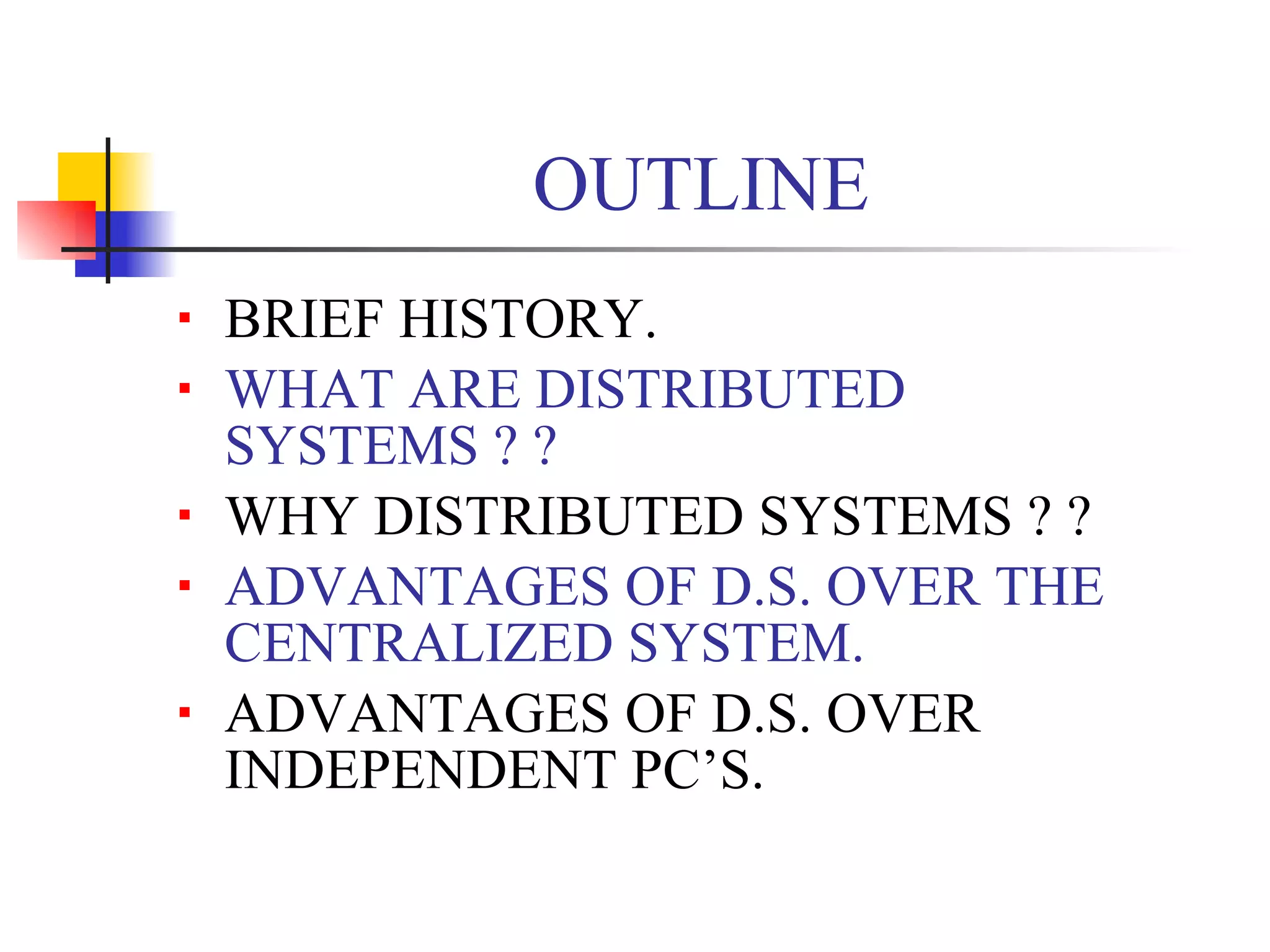 OUTLINE
   BRIEF HISTORY.
   WHAT ARE DISTRIBUTED
    SYSTEMS ? ?
   WHY DISTRIBUTED SYSTEMS ? ?
   ADVANTAGES OF D.S. OVER THE
    CENTRALIZED SYSTEM.
   ADVANTAGES OF D.S. OVER
    INDEPENDENT PC’S.
 