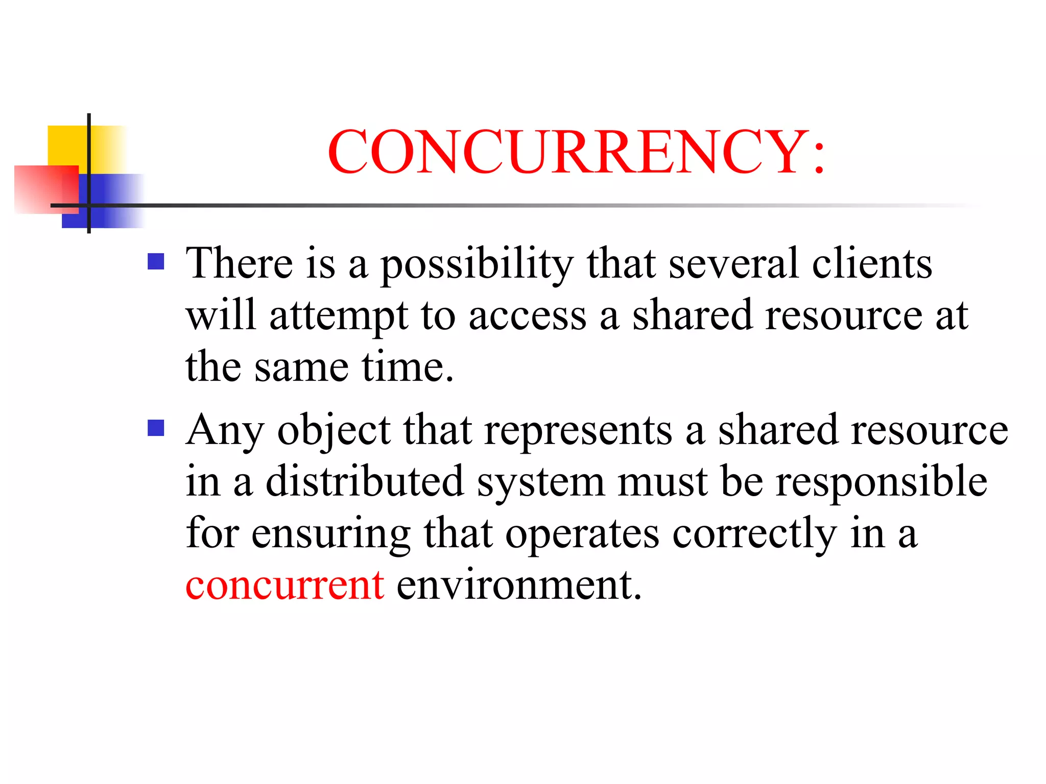 CONCURRENCY:
   There is a possibility that several clients
    will attempt to access a shared resource at
    the same time.
   Any object that represents a shared resource
    in a distributed system must be responsible
    for ensuring that operates correctly in a
    concurrent environment.
 