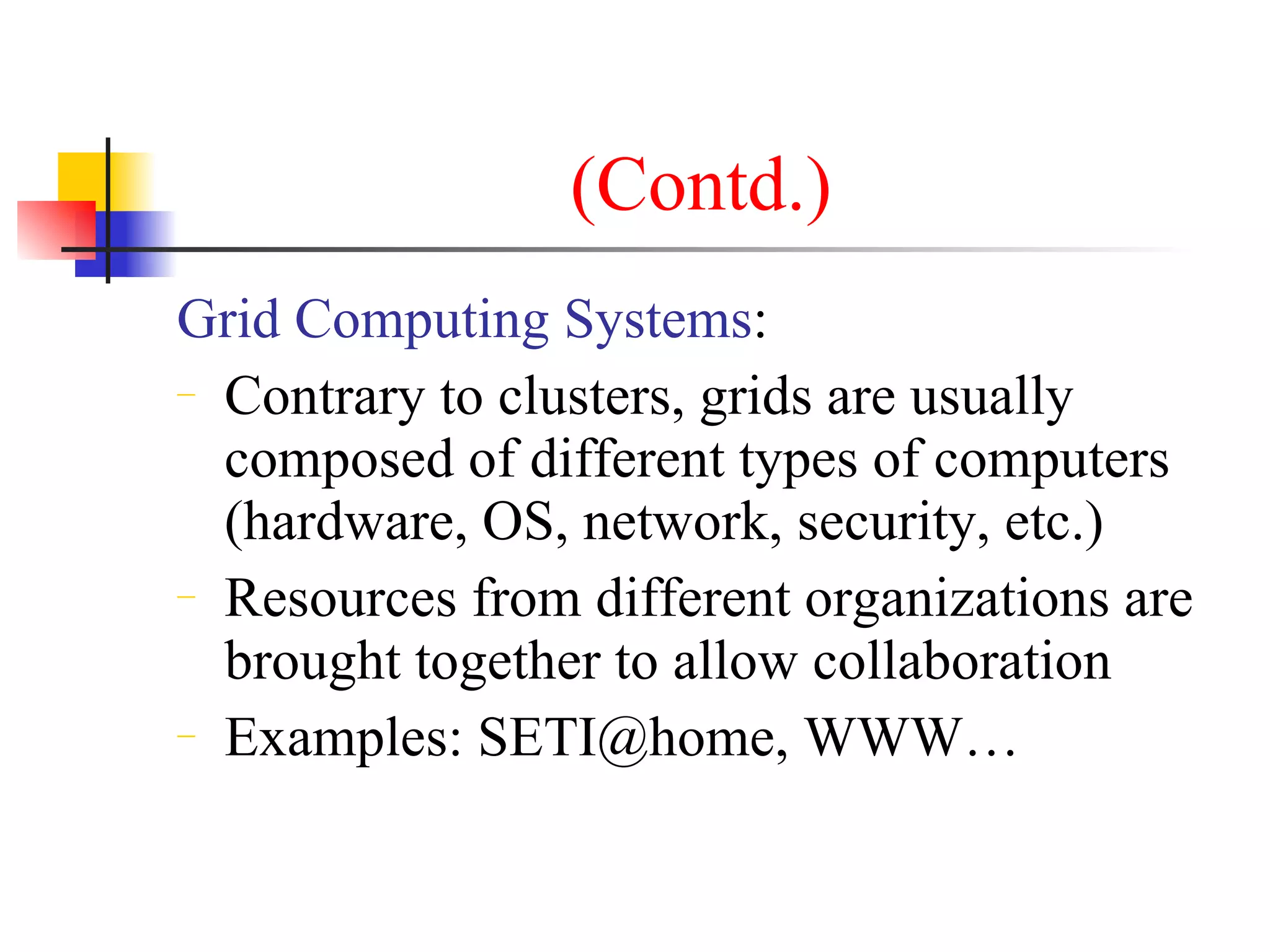(Contd.)
Grid Computing Systems:
− Contrary to clusters, grids are usually

  composed of different types of computers
  (hardware, OS, network, security, etc.)
− Resources from different organizations are

  brought together to allow collaboration
− Examples: SETI@home, WWW…
 