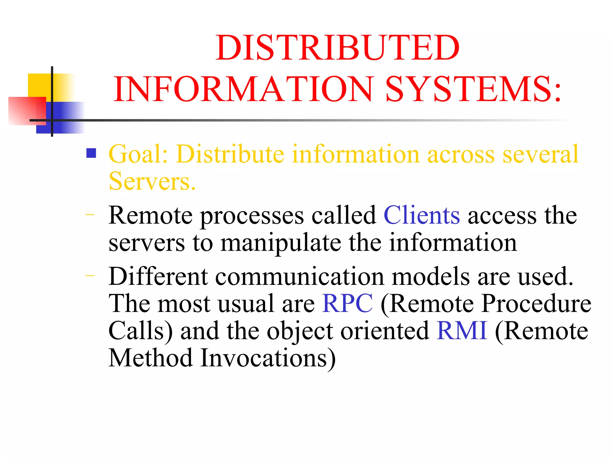 DISTRIBUTED
    INFORMATION SYSTEMS:
   Goal: Distribute information across several
    Servers.
−   Remote processes called Clients access the
    servers to manipulate the information
−   Different communication models are used.
    The most usual are RPC (Remote Procedure
    Calls) and the object oriented RMI (Remote
    Method Invocations)
 