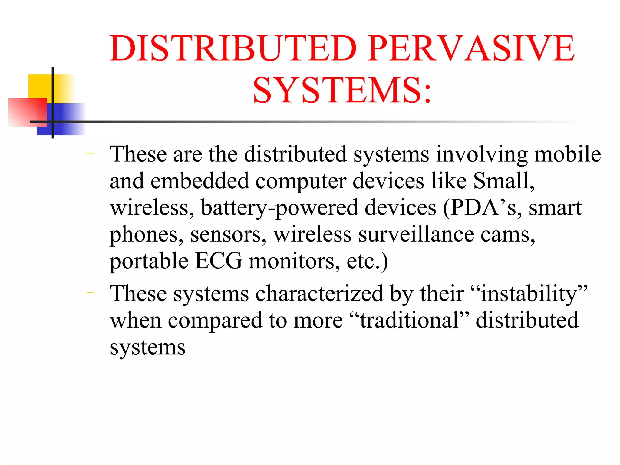 DISTRIBUTED PERVASIVE
           SYSTEMS:
−   These are the distributed systems involving mobile
    and embedded computer devices like Small,
    wireless, battery-powered devices (PDA’s, smart
    phones, sensors, wireless surveillance cams,
    portable ECG monitors, etc.)
−   These systems characterized by their “instability”
    when compared to more “traditional” distributed
    systems
 