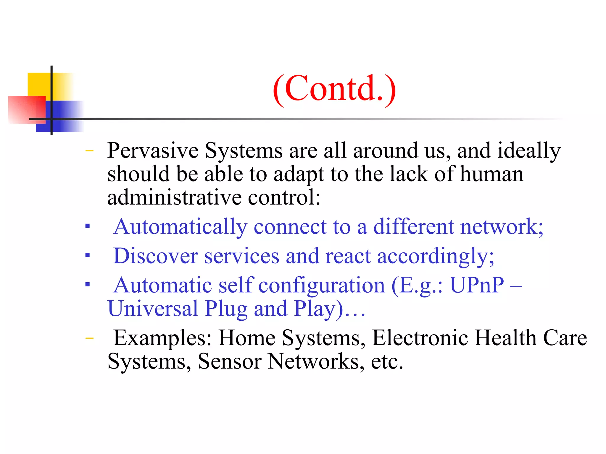 (Contd.)
−   Pervasive Systems are all around us, and ideally
    should be able to adapt to the lack of human
    administrative control:
    Automatically connect to a different network;
    Discover services and react accordingly;
    Automatic self configuration (E.g.: UPnP –
    Universal Plug and Play)…
−    Examples: Home Systems, Electronic Health Care
    Systems, Sensor Networks, etc.
 