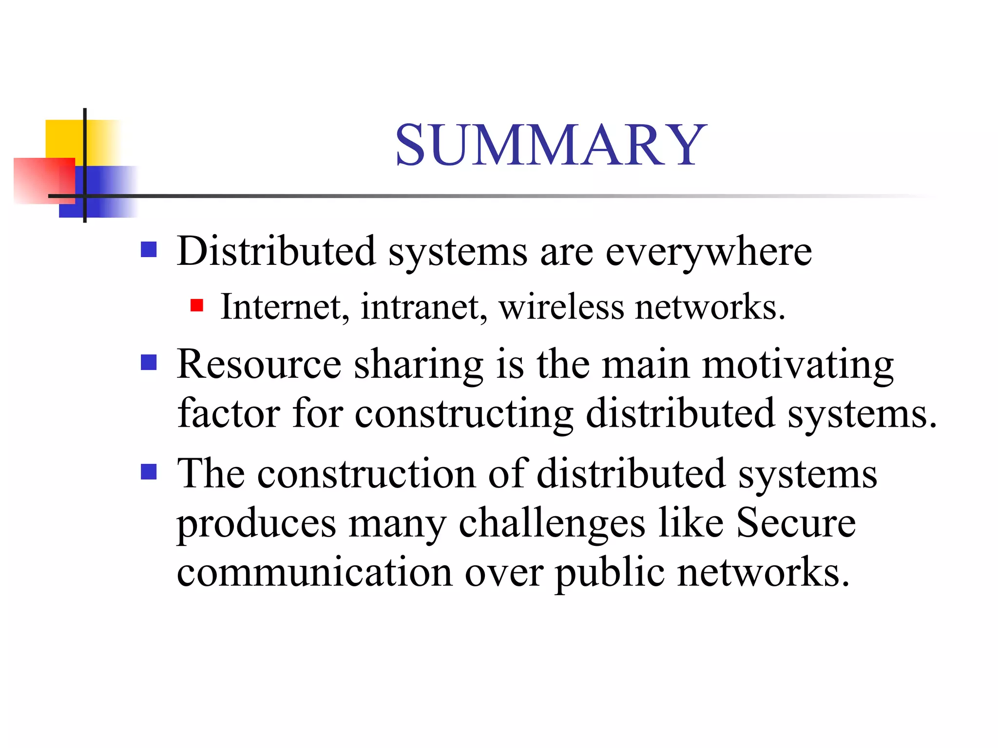 SUMMARY
   Distributed systems are everywhere
       Internet, intranet, wireless networks.
   Resource sharing is the main motivating
    factor for constructing distributed systems.
   The construction of distributed systems
    produces many challenges like Secure
    communication over public networks.
 