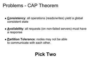 Problems - CAP Theorem

 Consistency: all operations (reads/writes) yield a global
 consistent state

 Availability: all requests (on non-failed servers) must have
 a response

 Partition Tolerance: nodes may not be able
 to communicate with each other.



                     Pick Two
 