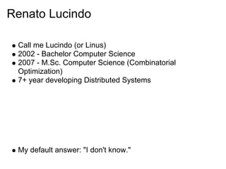 Renato Lucindo

 Call me Lucindo (or Linus)
 2002 - Bachelor Computer Science
 2007 - M.Sc. Computer Science (Combinatorial
 Optimization)
 7+ year developing Distributed Systems




 My default answer: "I don't know."
 