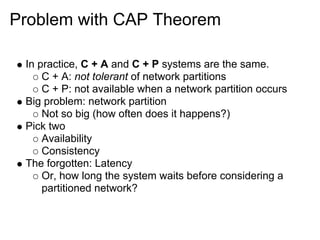 Problem with CAP Theorem

 In practice, C + A and C + P systems are the same.
     C + A: not tolerant of network partitions
     C + P: not available when a network partition occurs
 Big problem: network partition
     Not so big (how often does it happens?)
 Pick two
     Availability
     Consistency
 The forgotten: Latency
     Or, how long the system waits before considering a
     partitioned network?
 