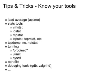 Tips & Tricks - Know your tools

  load average (uptime)
  stats tools
      vmstat
      iostat
      mpstat
      tcpstat, tcprstat, etc
  tcpdump, nc, netstat
  tunning
      /proc/net/*
      ulimit
      sysctl
  oprofile
  debuging tools (gdb, valgrind)
  ...
 
