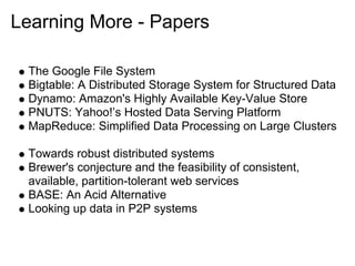 Learning More - Papers

 The Google File System
 Bigtable: A Distributed Storage System for Structured Data
 Dynamo: Amazon's Highly Available Key-Value Store
 PNUTS: Yahoo!’s Hosted Data Serving Platform
 MapReduce: Simplified Data Processing on Large Clusters

 Towards robust distributed systems
 Brewer's conjecture and the feasibility of consistent,
 available, partition-tolerant web services
 BASE: An Acid Alternative
 Looking up data in P2P systems
 