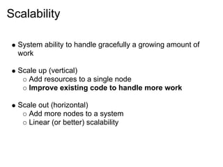 Scalability

  System ability to handle gracefully a growing amount of
  work

  Scale up (vertical)
     Add resources to a single node
     Improve existing code to handle more work

  Scale out (horizontal)
     Add more nodes to a system
     Linear (or better) scalability
 