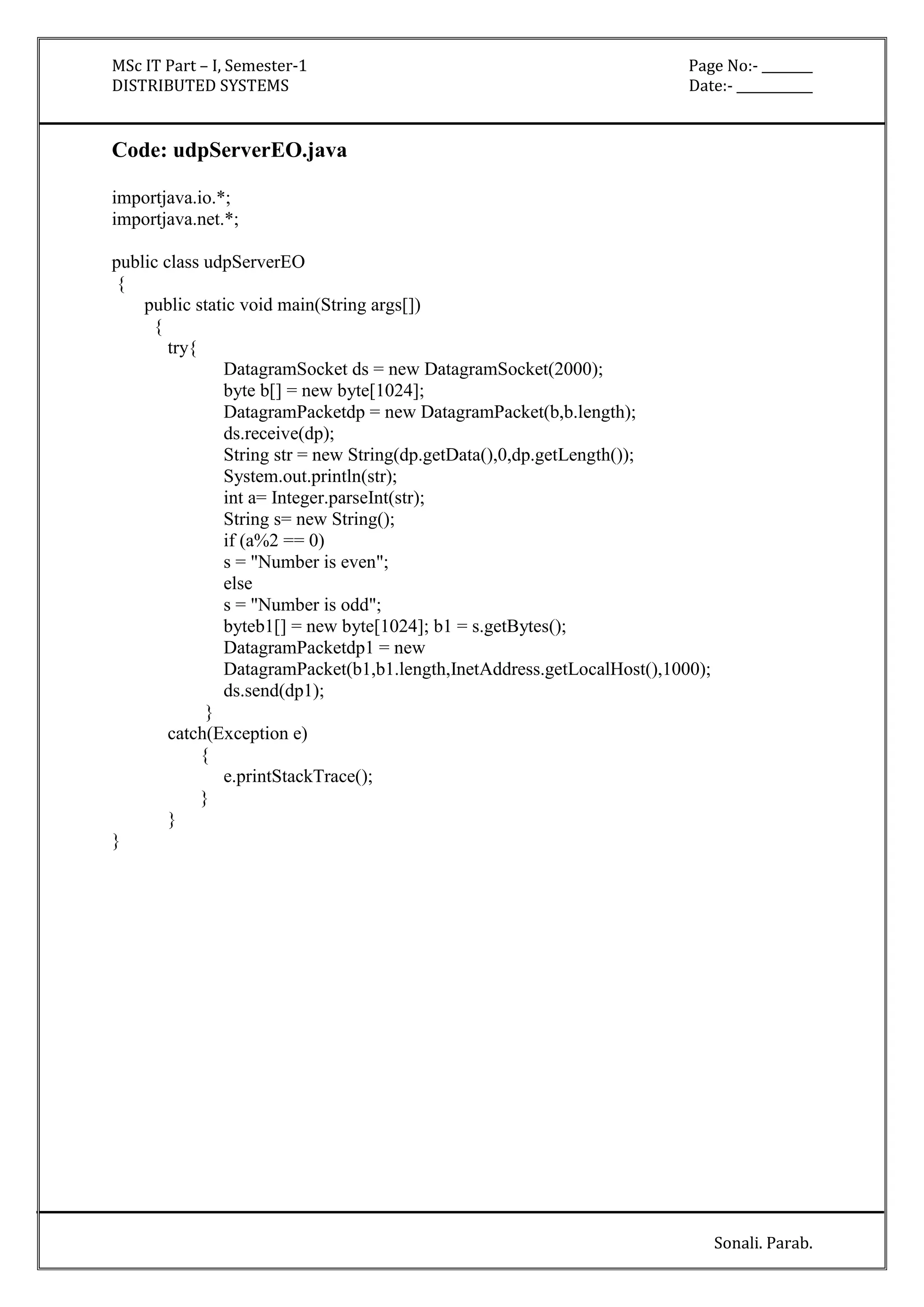 MSc IT Part – I, Semester-1 Page No:- ________ 
DISTRIBUTED SYSTEMS Date:- ____________ 
Sonali. Parab. 
Code: udpServerEO.java 
importjava.io.*; 
importjava.net.*; 
public class udpServerEO 
{ 
public static void main(String args[]) 
{ 
try{ 
DatagramSocket ds = new DatagramSocket(2000); 
byte b[] = new byte[1024]; 
DatagramPacketdp = new DatagramPacket(b,b.length); 
ds.receive(dp); 
String str = new String(dp.getData(),0,dp.getLength()); 
System.out.println(str); 
int a= Integer.parseInt(str); 
String s= new String(); 
if (a%2 == 0) 
s = "Number is even"; 
else 
s = "Number is odd"; 
byteb1[] = new byte[1024]; b1 = s.getBytes(); 
DatagramPacketdp1 = new 
DatagramPacket(b1,b1.length,InetAddress.getLocalHost(),1000); 
ds.send(dp1); 
} 
catch(Exception e) 
{ 
e.printStackTrace(); 
} 
} 
} 
 