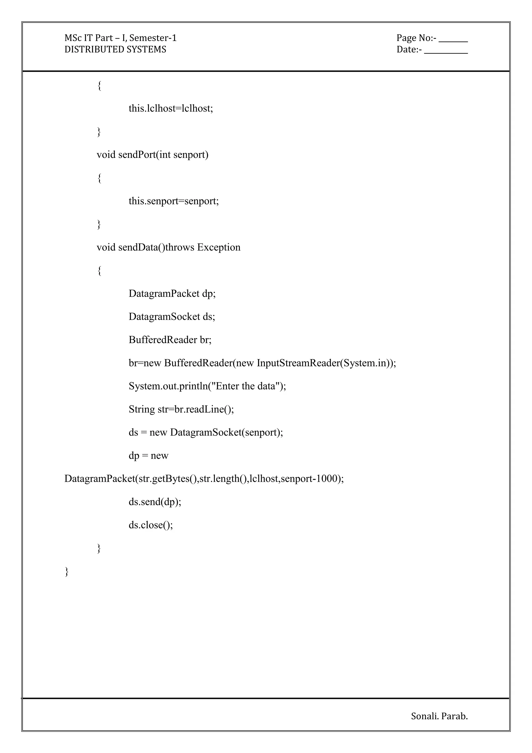 MSc IT Part – I, Semester-1 Page No:- ________ 
DISTRIBUTED SYSTEMS Date:- ____________ 
Sonali. Parab. 
{ 
this.lclhost=lclhost; 
} 
void sendPort(int senport) 
{ 
this.senport=senport; 
} 
void sendData()throws Exception 
{ 
DatagramPacket dp; 
DatagramSocket ds; 
BufferedReader br; 
br=new BufferedReader(new InputStreamReader(System.in)); 
System.out.println("Enter the data"); 
String str=br.readLine(); 
ds = new DatagramSocket(senport); 
dp = new 
DatagramPacket(str.getBytes(),str.length(),lclhost,senport-1000); 
ds.send(dp); 
ds.close(); 
} 
} 
 