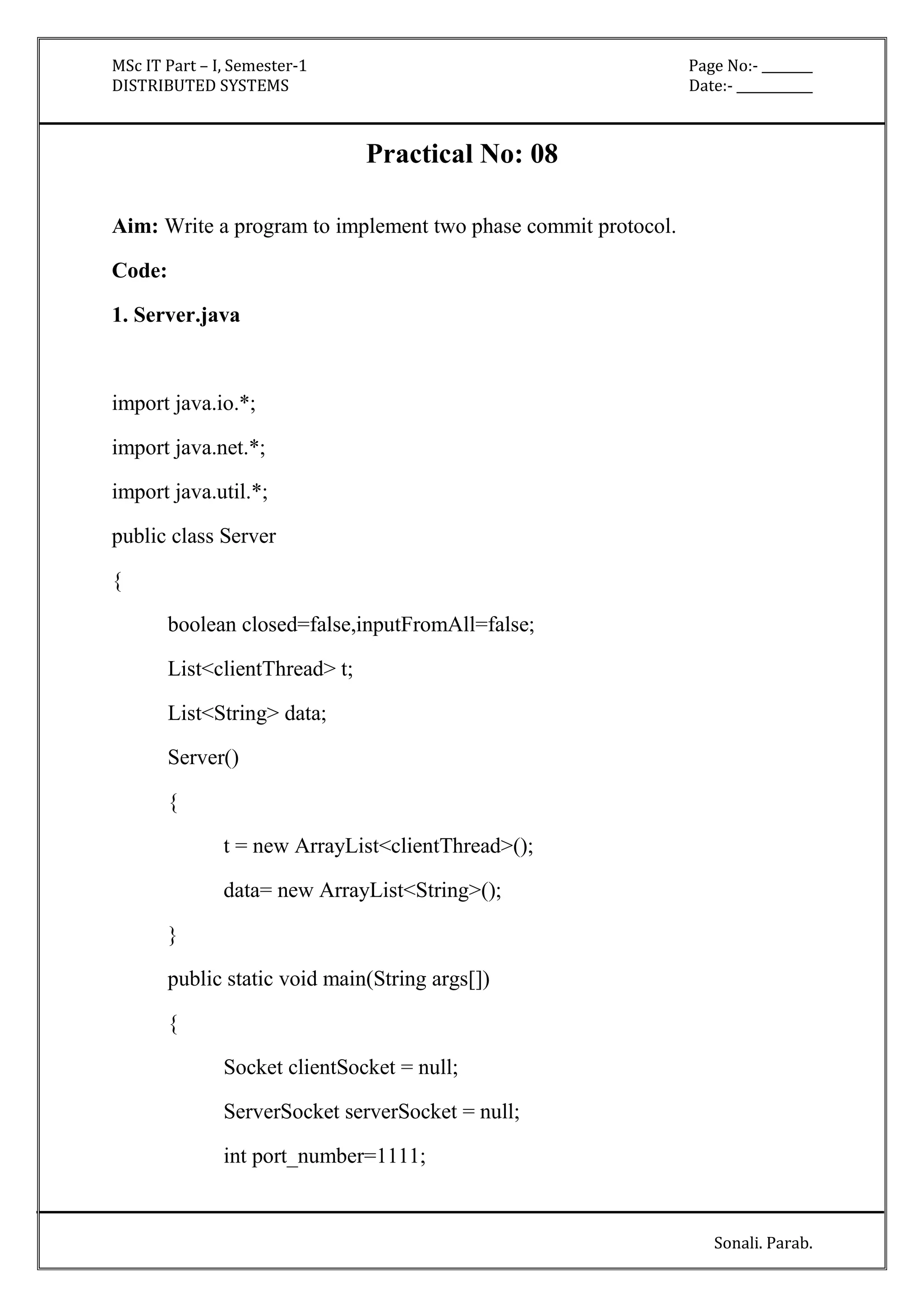 MSc IT Part – I, Semester-1 Page No:- ________ 
DISTRIBUTED SYSTEMS Date:- ____________ 
Sonali. Parab. 
Practical No: 08 
Aim: Write a program to implement two phase commit protocol. 
Code: 
1. Server.java 
import java.io.*; 
import java.net.*; 
import java.util.*; 
public class Server 
{ 
boolean closed=false,inputFromAll=false; 
List<clientThread> t; 
List<String> data; 
Server() 
{ 
t = new ArrayList<clientThread>(); 
data= new ArrayList<String>(); 
} 
public static void main(String args[]) 
{ 
Socket clientSocket = null; 
ServerSocket serverSocket = null; 
int port_number=1111; 
 
