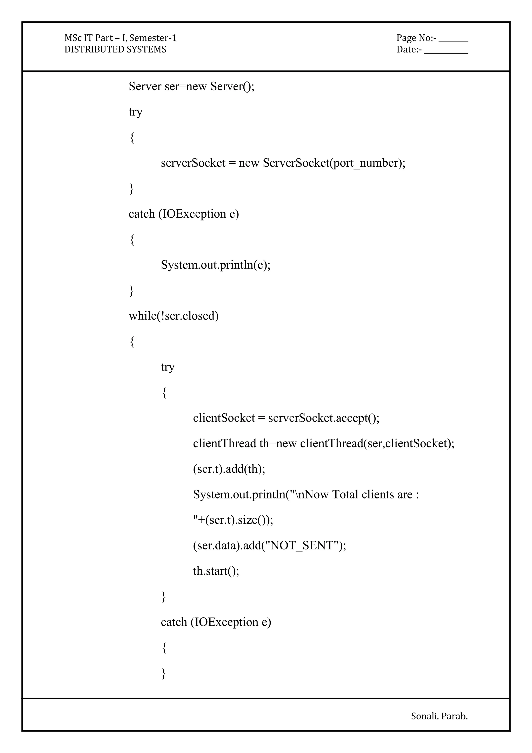 MSc IT Part – I, Semester-1 Page No:- ________ 
DISTRIBUTED SYSTEMS Date:- ____________ 
Sonali. Parab. 
Server ser=new Server(); 
try 
{ 
serverSocket = new ServerSocket(port_number); 
} 
catch (IOException e) 
{ 
System.out.println(e); 
} 
while(!ser.closed) 
{ 
try 
{ 
clientSocket = serverSocket.accept(); 
clientThread th=new clientThread(ser,clientSocket); 
(ser.t).add(th); 
System.out.println("nNow Total clients are : 
"+(ser.t).size()); 
(ser.data).add("NOT_SENT"); 
th.start(); 
} 
catch (IOException e) 
{ 
} 
 