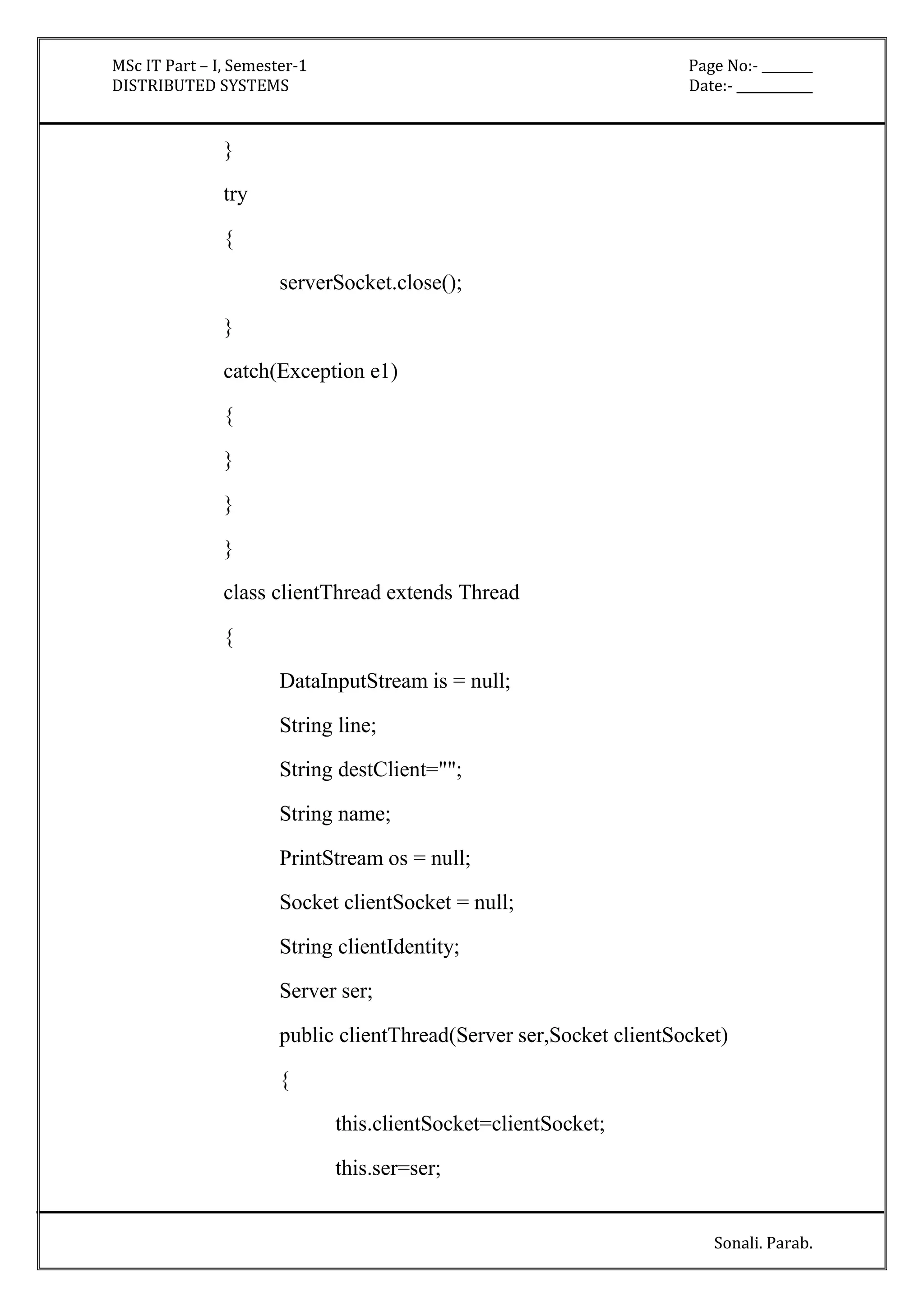 MSc IT Part – I, Semester-1 Page No:- ________ 
DISTRIBUTED SYSTEMS Date:- ____________ 
Sonali. Parab. 
} 
try 
{ 
serverSocket.close(); 
} 
catch(Exception e1) 
{ 
} 
} 
} 
class clientThread extends Thread 
{ 
DataInputStream is = null; 
String line; 
String destClient=""; 
String name; 
PrintStream os = null; 
Socket clientSocket = null; 
String clientIdentity; 
Server ser; 
public clientThread(Server ser,Socket clientSocket) 
{ 
this.clientSocket=clientSocket; 
this.ser=ser; 
 