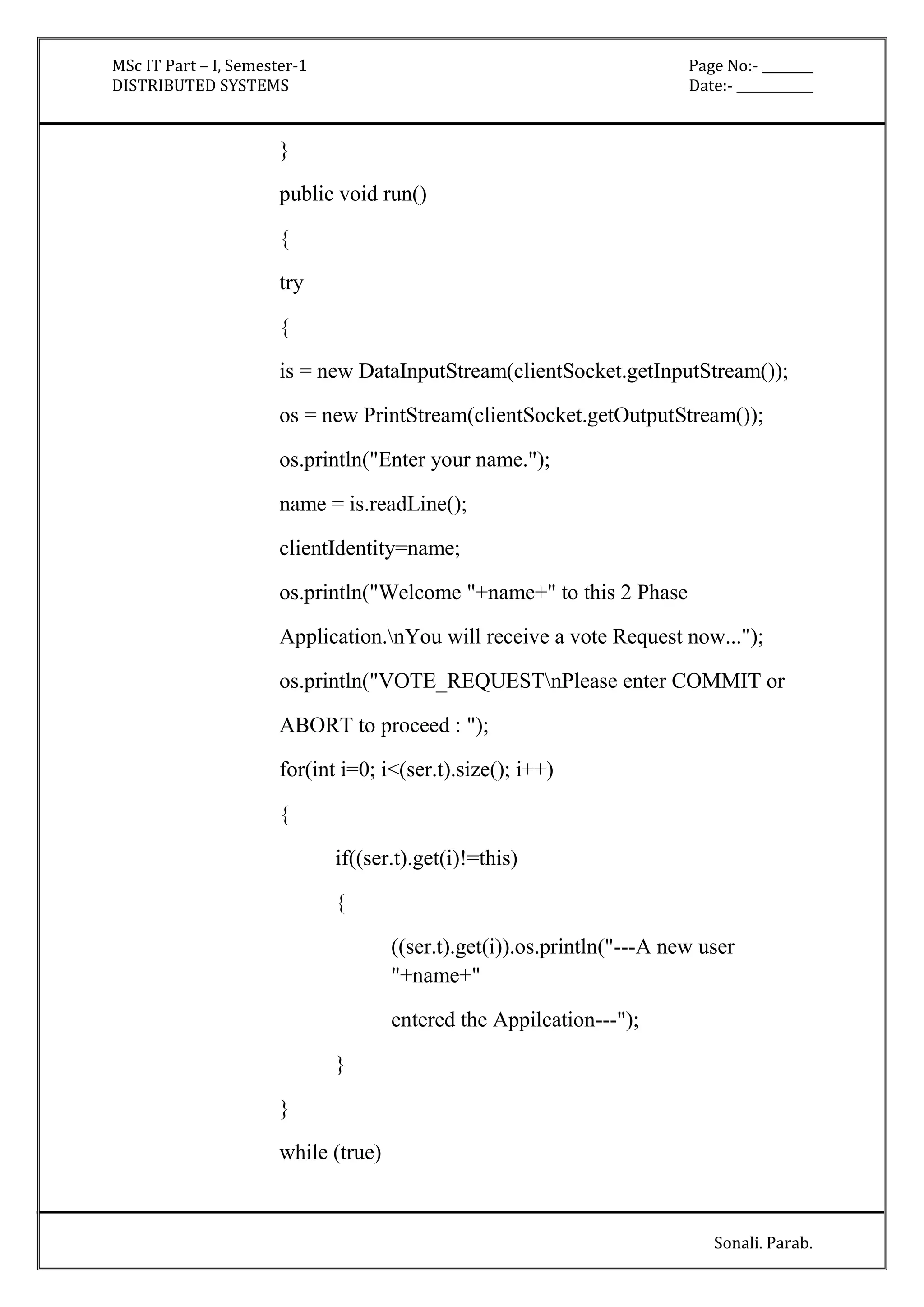 MSc IT Part – I, Semester-1 Page No:- ________ 
DISTRIBUTED SYSTEMS Date:- ____________ 
Sonali. Parab. 
} 
public void run() 
{ 
try 
{ 
is = new DataInputStream(clientSocket.getInputStream()); 
os = new PrintStream(clientSocket.getOutputStream()); 
os.println("Enter your name."); 
name = is.readLine(); 
clientIdentity=name; 
os.println("Welcome "+name+" to this 2 Phase 
Application.nYou will receive a vote Request now..."); 
os.println("VOTE_REQUESTnPlease enter COMMIT or 
ABORT to proceed : "); 
for(int i=0; i<(ser.t).size(); i++) 
{ 
if((ser.t).get(i)!=this) 
{ 
((ser.t).get(i)).os.println("---A new user 
"+name+" 
entered the Appilcation---"); 
} 
} 
while (true) 
 
