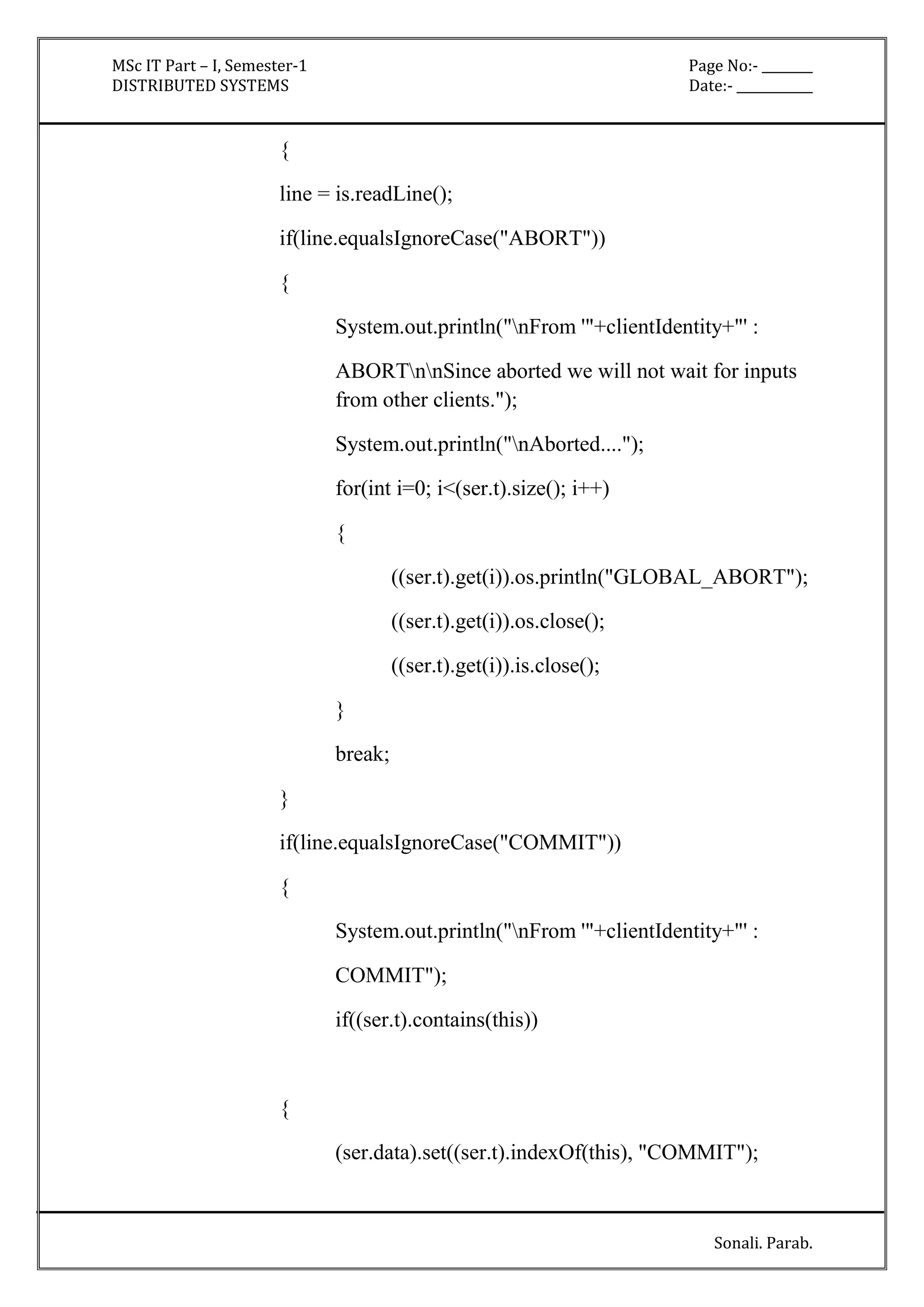 MSc IT Part – I, Semester-1 Page No:- ________ 
DISTRIBUTED SYSTEMS Date:- ____________ 
Sonali. Parab. 
{ 
line = is.readLine(); 
if(line.equalsIgnoreCase("ABORT")) 
{ 
System.out.println("nFrom '"+clientIdentity+"' : 
ABORTnnSince aborted we will not wait for inputs 
from other clients."); 
System.out.println("nAborted...."); 
for(int i=0; i<(ser.t).size(); i++) 
{ 
((ser.t).get(i)).os.println("GLOBAL_ABORT"); 
((ser.t).get(i)).os.close(); 
((ser.t).get(i)).is.close(); 
} 
break; 
} 
if(line.equalsIgnoreCase("COMMIT")) 
{ 
System.out.println("nFrom '"+clientIdentity+"' : 
COMMIT"); 
if((ser.t).contains(this)) 
{ 
(ser.data).set((ser.t).indexOf(this), "COMMIT"); 
 