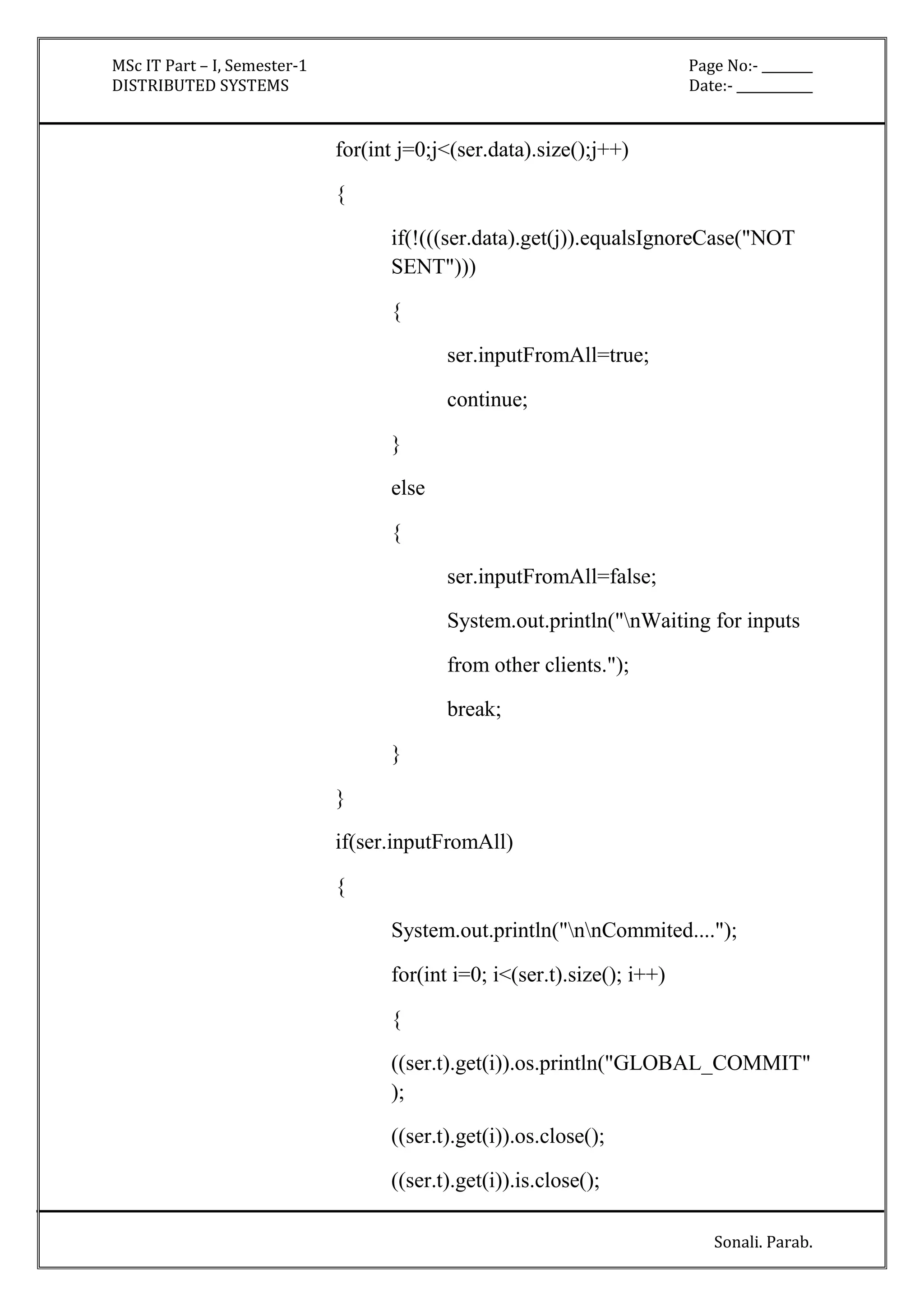 MSc IT Part – I, Semester-1 Page No:- ________ 
DISTRIBUTED SYSTEMS Date:- ____________ 
Sonali. Parab. 
for(int j=0;j<(ser.data).size();j++) 
{ 
if(!(((ser.data).get(j)).equalsIgnoreCase("NOT 
SENT"))) 
{ 
ser.inputFromAll=true; 
continue; 
} 
else 
{ 
ser.inputFromAll=false; 
System.out.println("nWaiting for inputs 
from other clients."); 
break; 
} 
} 
if(ser.inputFromAll) 
{ 
System.out.println("nnCommited...."); 
for(int i=0; i<(ser.t).size(); i++) 
{ 
((ser.t).get(i)).os.println("GLOBAL_COMMIT" 
); 
((ser.t).get(i)).os.close(); 
((ser.t).get(i)).is.close(); 
 