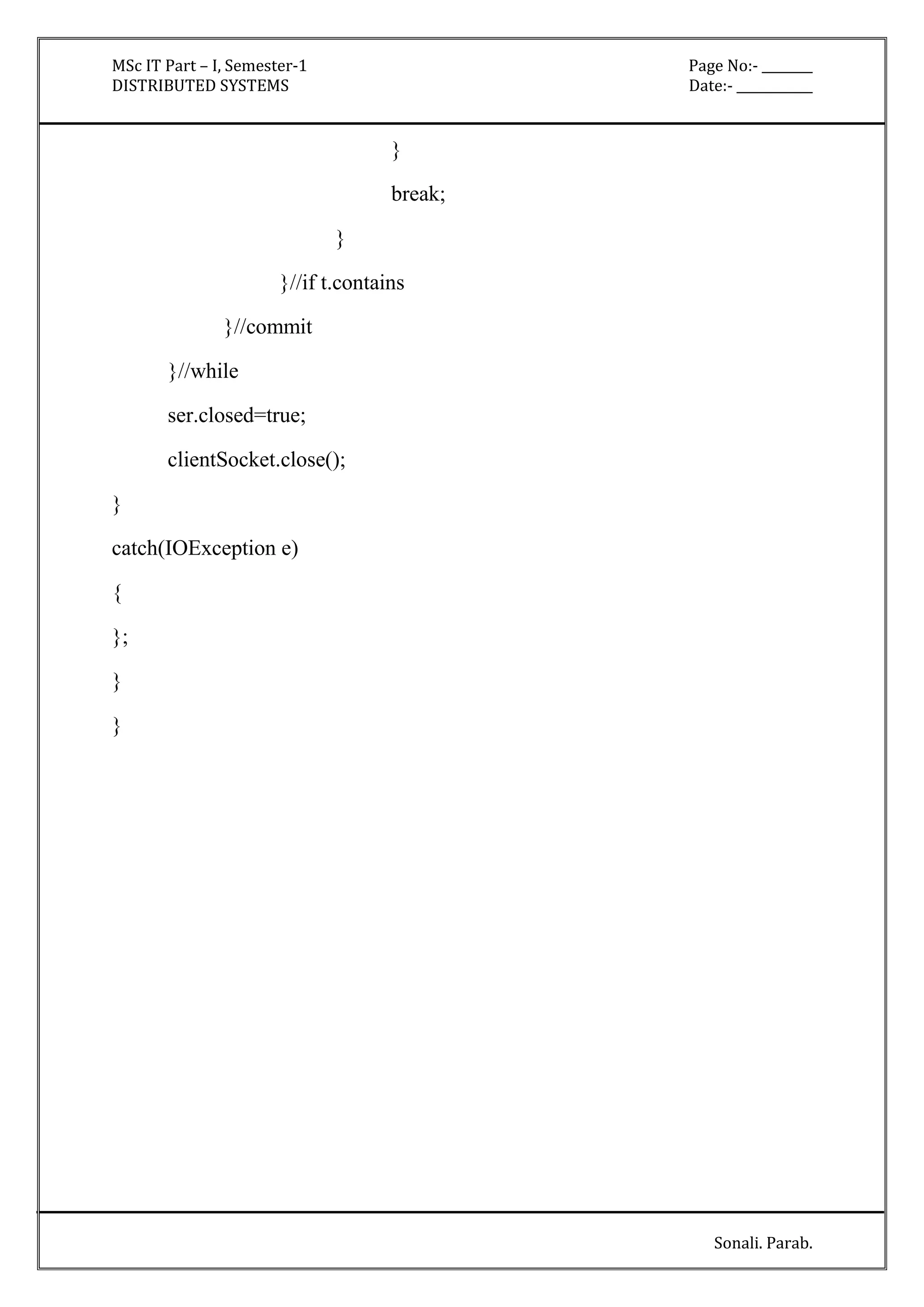 MSc IT Part – I, Semester-1 Page No:- ________ 
DISTRIBUTED SYSTEMS Date:- ____________ 
Sonali. Parab. 
} 
break; 
} 
}//if t.contains 
}//commit 
}//while 
ser.closed=true; 
clientSocket.close(); 
} 
catch(IOException e) 
{ 
}; 
} 
} 
 