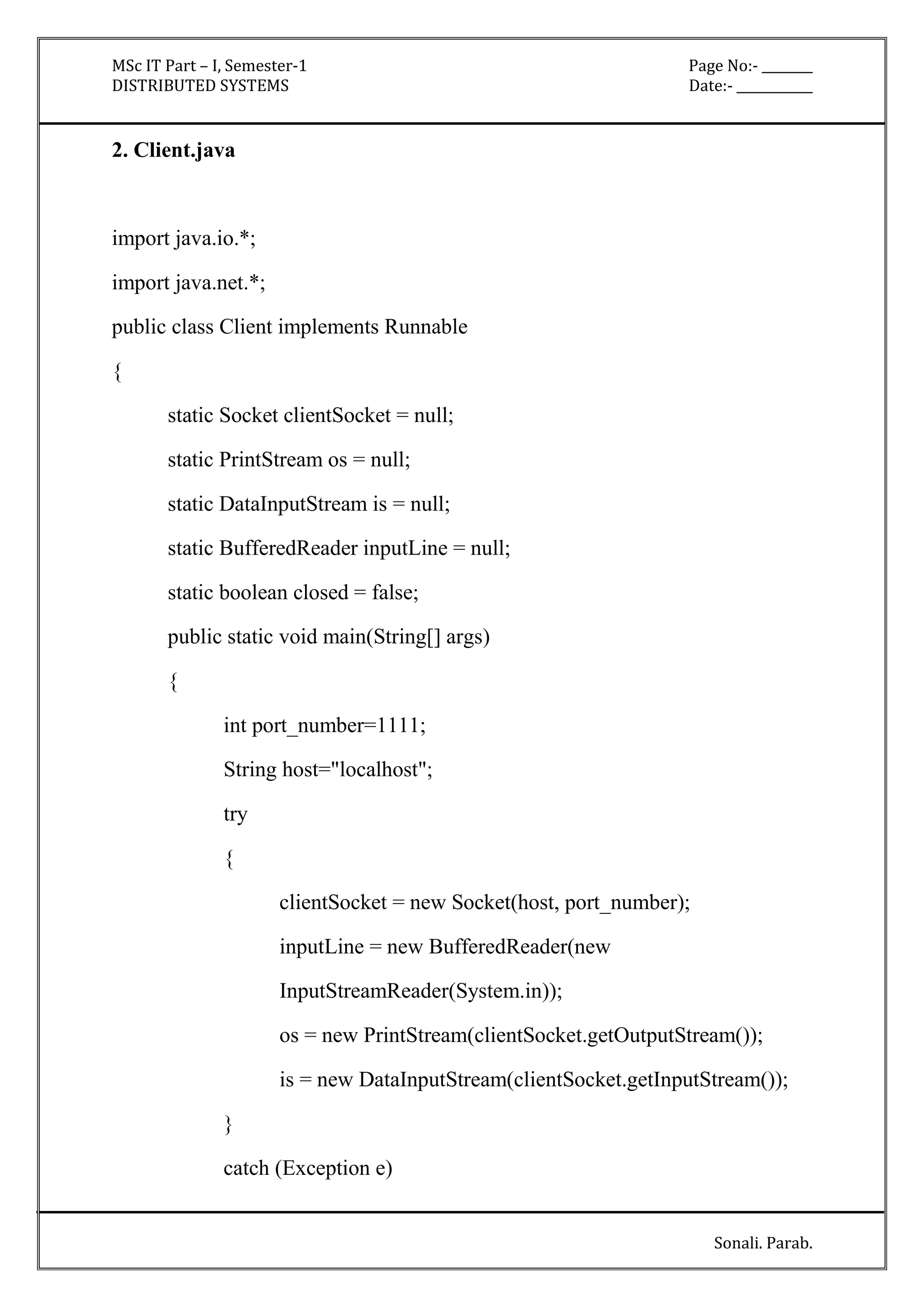MSc IT Part – I, Semester-1 Page No:- ________ 
DISTRIBUTED SYSTEMS Date:- ____________ 
Sonali. Parab. 
2. Client.java 
import java.io.*; 
import java.net.*; 
public class Client implements Runnable 
{ 
static Socket clientSocket = null; 
static PrintStream os = null; 
static DataInputStream is = null; 
static BufferedReader inputLine = null; 
static boolean closed = false; 
public static void main(String[] args) 
{ 
int port_number=1111; 
String host="localhost"; 
try 
{ 
clientSocket = new Socket(host, port_number); 
inputLine = new BufferedReader(new 
InputStreamReader(System.in)); 
os = new PrintStream(clientSocket.getOutputStream()); 
is = new DataInputStream(clientSocket.getInputStream()); 
} 
catch (Exception e) 
 
