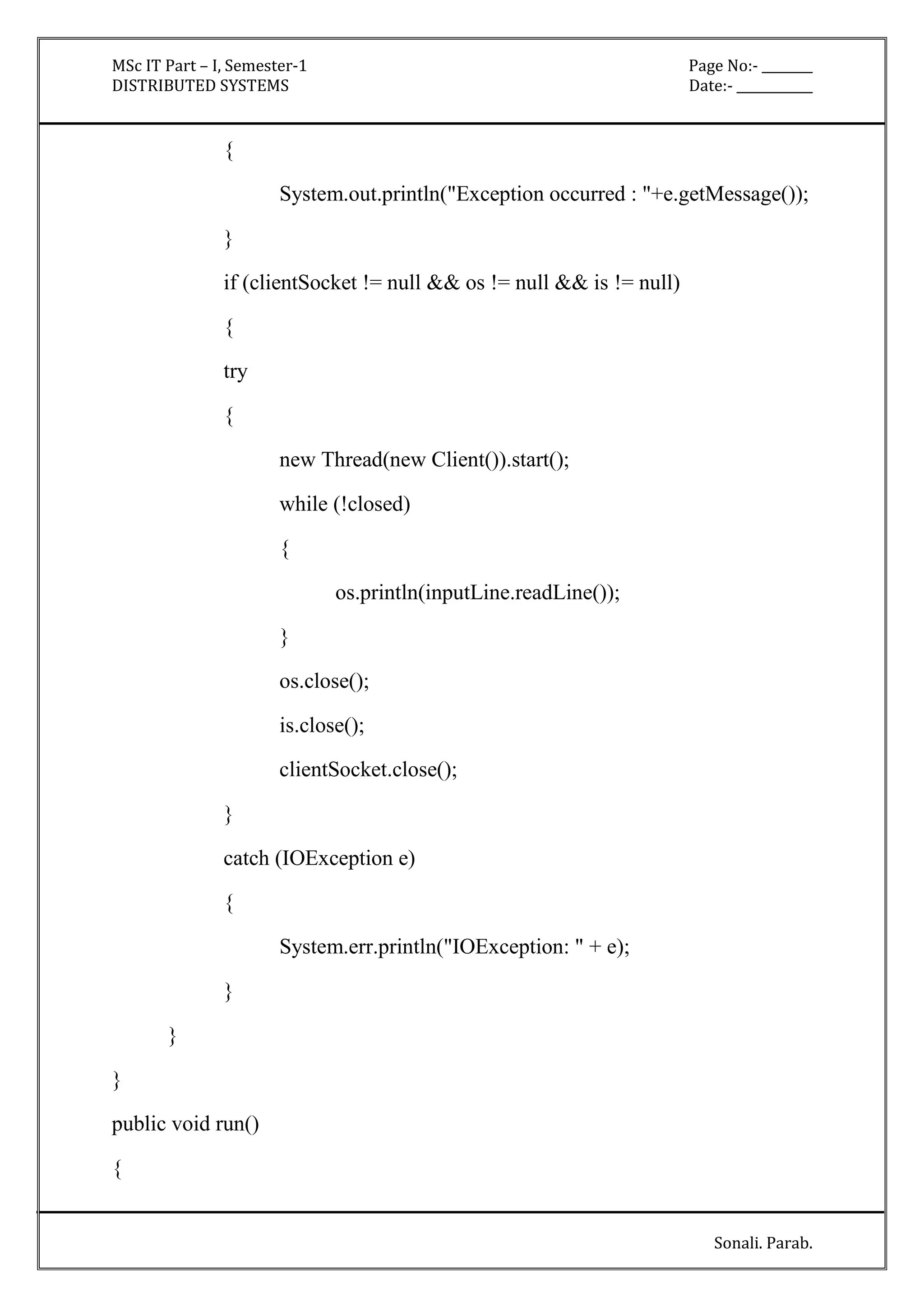 MSc IT Part – I, Semester-1 Page No:- ________ 
DISTRIBUTED SYSTEMS Date:- ____________ 
Sonali. Parab. 
{ 
System.out.println("Exception occurred : "+e.getMessage()); 
} 
if (clientSocket != null && os != null && is != null) 
{ 
try 
{ 
new Thread(new Client()).start(); 
while (!closed) 
{ 
os.println(inputLine.readLine()); 
} 
os.close(); 
is.close(); 
clientSocket.close(); 
} 
catch (IOException e) 
{ 
System.err.println("IOException: " + e); 
} 
} 
} 
public void run() 
{ 
 