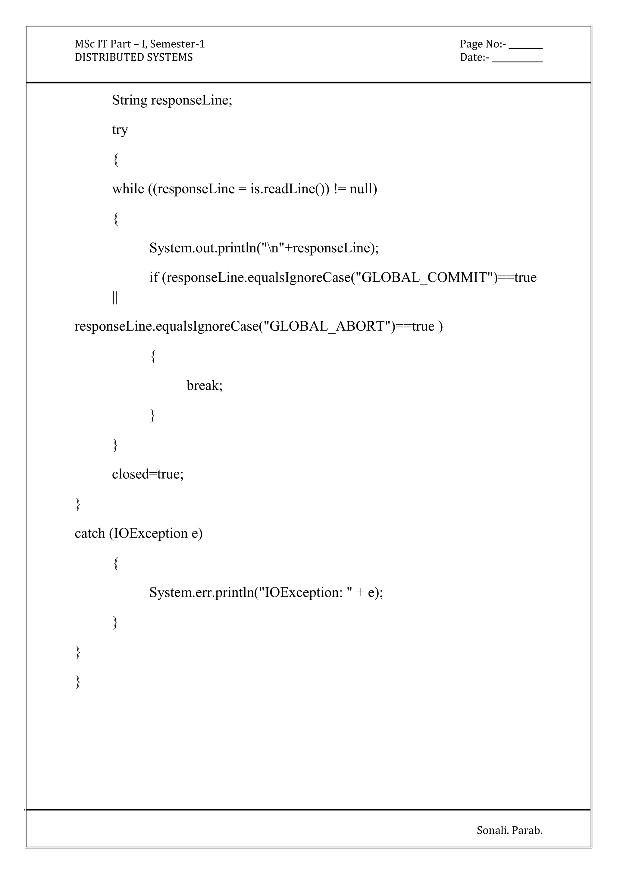 MSc IT Part – I, Semester-1 Page No:- ________ 
DISTRIBUTED SYSTEMS Date:- ____________ 
Sonali. Parab. 
String responseLine; 
try 
{ 
while ((responseLine = is.readLine()) != null) 
{ 
System.out.println("n"+responseLine); 
if (responseLine.equalsIgnoreCase("GLOBAL_COMMIT")==true 
|| 
responseLine.equalsIgnoreCase("GLOBAL_ABORT")==true ) 
{ 
break; 
} 
} 
closed=true; 
} 
catch (IOException e) 
{ 
System.err.println("IOException: " + e); 
} 
} 
} 
 