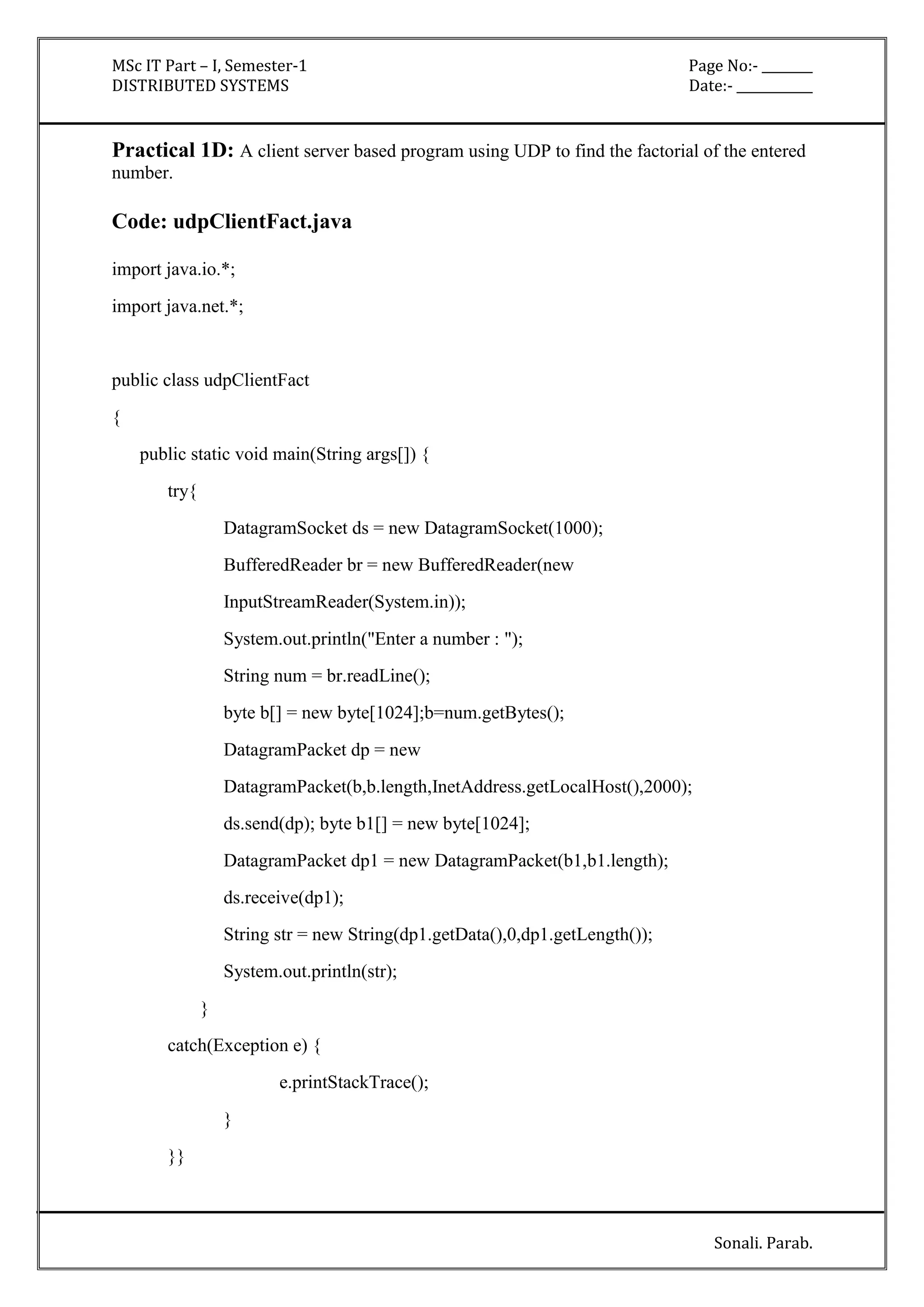 MSc IT Part – I, Semester-1 Page No:- ________ 
DISTRIBUTED SYSTEMS Date:- ____________ 
Practical 1D: A client server based program using UDP to find the factorial of the entered 
number. 
Sonali. Parab. 
Code: udpClientFact.java 
import java.io.*; 
import java.net.*; 
public class udpClientFact 
{ 
public static void main(String args[]) { 
try{ 
DatagramSocket ds = new DatagramSocket(1000); 
BufferedReader br = new BufferedReader(new 
InputStreamReader(System.in)); 
System.out.println("Enter a number : "); 
String num = br.readLine(); 
byte b[] = new byte[1024];b=num.getBytes(); 
DatagramPacket dp = new 
DatagramPacket(b,b.length,InetAddress.getLocalHost(),2000); 
ds.send(dp); byte b1[] = new byte[1024]; 
DatagramPacket dp1 = new DatagramPacket(b1,b1.length); 
ds.receive(dp1); 
String str = new String(dp1.getData(),0,dp1.getLength()); 
System.out.println(str); 
} 
catch(Exception e) { 
e.printStackTrace(); 
} 
}} 
 