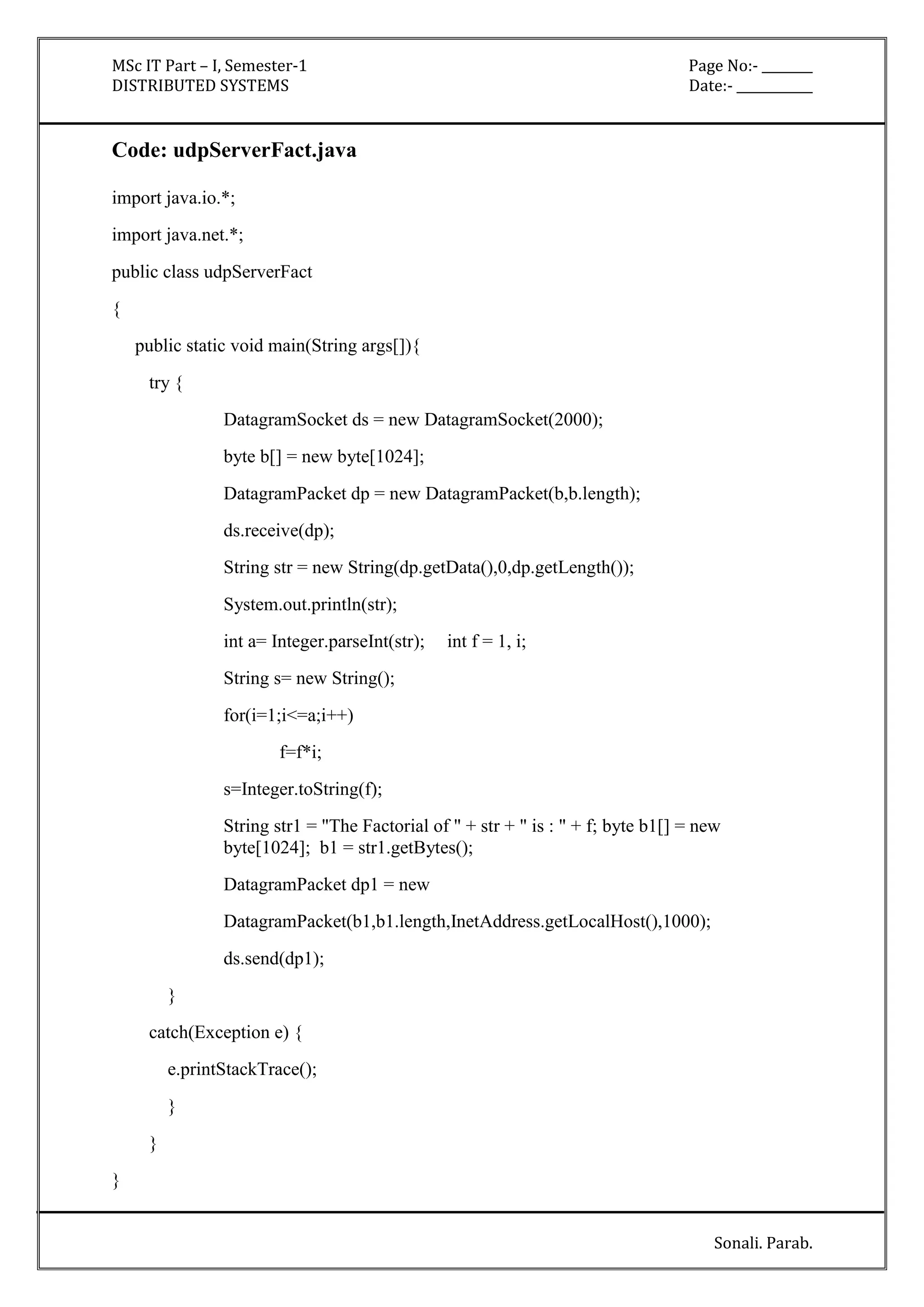 MSc IT Part – I, Semester-1 Page No:- ________ 
DISTRIBUTED SYSTEMS Date:- ____________ 
Sonali. Parab. 
Code: udpServerFact.java 
import java.io.*; 
import java.net.*; 
public class udpServerFact 
{ 
public static void main(String args[]){ 
try { 
DatagramSocket ds = new DatagramSocket(2000); 
byte b[] = new byte[1024]; 
DatagramPacket dp = new DatagramPacket(b,b.length); 
ds.receive(dp); 
String str = new String(dp.getData(),0,dp.getLength()); 
System.out.println(str); 
int a= Integer.parseInt(str); int f = 1, i; 
String s= new String(); 
for(i=1;i<=a;i++) 
f=f*i; 
s=Integer.toString(f); 
String str1 = "The Factorial of " + str + " is : " + f; byte b1[] = new 
byte[1024]; b1 = str1.getBytes(); 
DatagramPacket dp1 = new 
DatagramPacket(b1,b1.length,InetAddress.getLocalHost(),1000); 
ds.send(dp1); 
} 
catch(Exception e) { 
e.printStackTrace(); 
} 
} 
} 
 