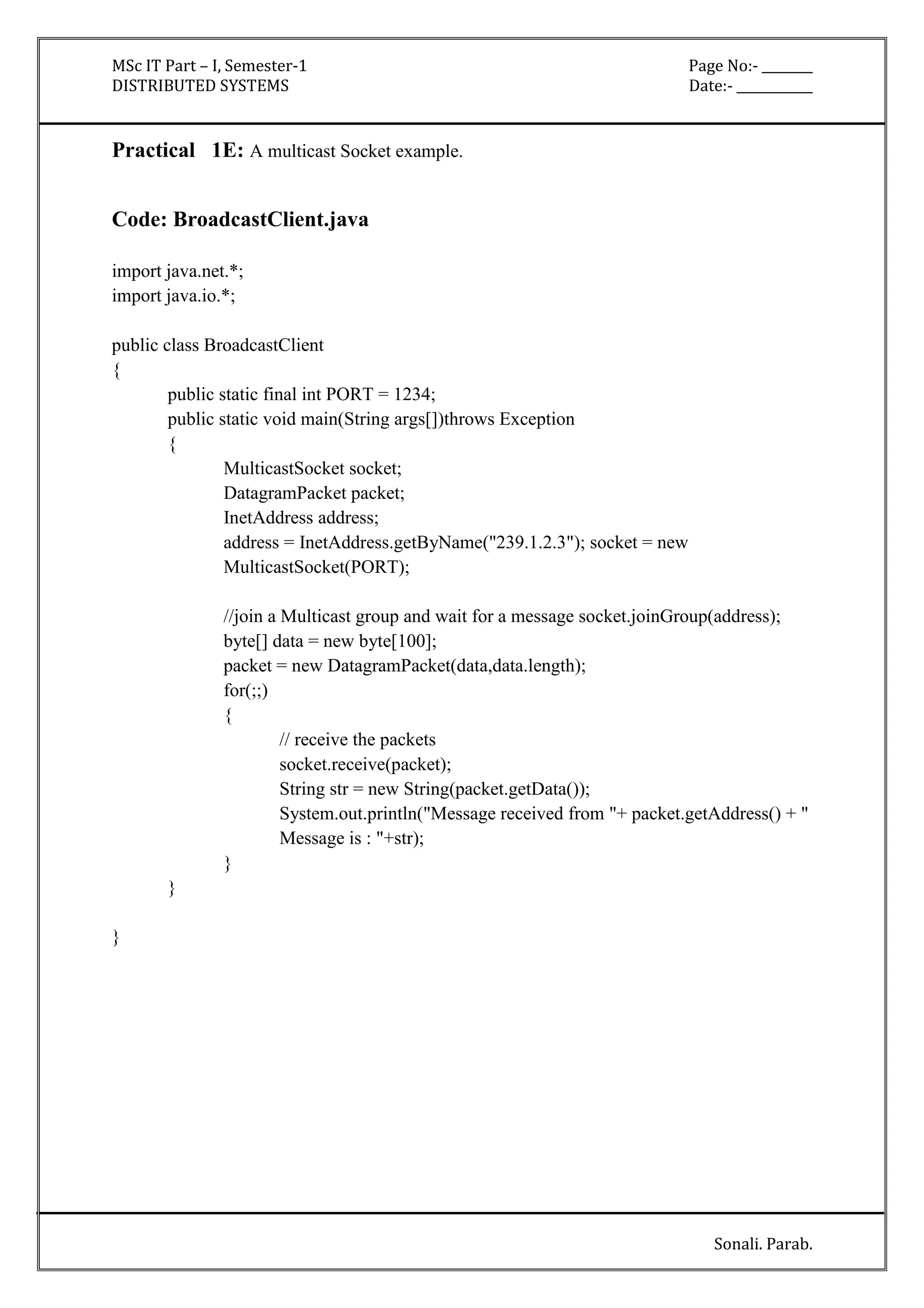 MSc IT Part – I, Semester-1 Page No:- ________ 
DISTRIBUTED SYSTEMS Date:- ____________ 
Sonali. Parab. 
Practical 1E: A multicast Socket example. 
Code: BroadcastClient.java 
import java.net.*; 
import java.io.*; 
public class BroadcastClient 
{ 
public static final int PORT = 1234; 
public static void main(String args[])throws Exception 
{ 
MulticastSocket socket; 
DatagramPacket packet; 
InetAddress address; 
address = InetAddress.getByName("239.1.2.3"); socket = new 
MulticastSocket(PORT); 
//join a Multicast group and wait for a message socket.joinGroup(address); 
byte[] data = new byte[100]; 
packet = new DatagramPacket(data,data.length); 
for(;;) 
{ 
// receive the packets 
socket.receive(packet); 
String str = new String(packet.getData()); 
System.out.println("Message received from "+ packet.getAddress() + " 
Message is : "+str); 
} 
} 
} 
 