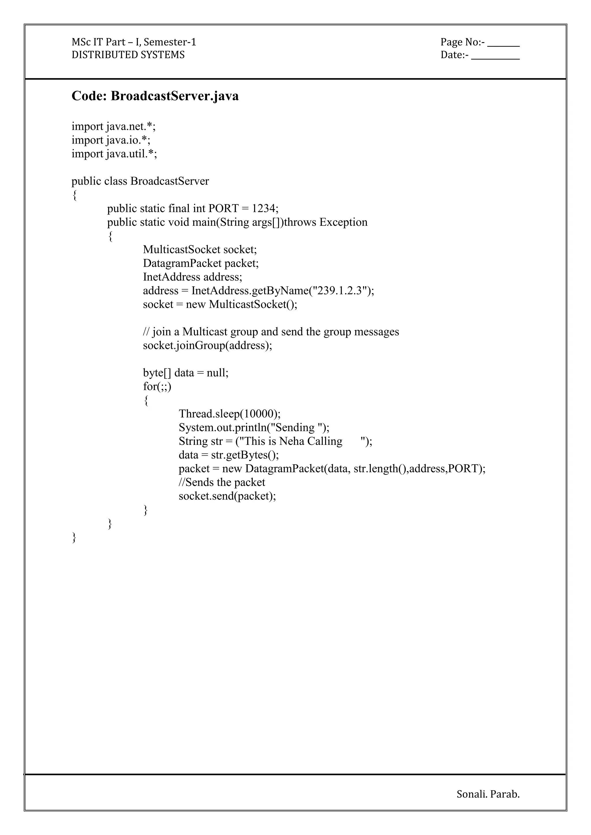 MSc IT Part – I, Semester-1 Page No:- ________ 
DISTRIBUTED SYSTEMS Date:- ____________ 
Sonali. Parab. 
Code: BroadcastServer.java 
import java.net.*; 
import java.io.*; 
import java.util.*; 
public class BroadcastServer 
{ 
public static final int PORT = 1234; 
public static void main(String args[])throws Exception 
{ 
MulticastSocket socket; 
DatagramPacket packet; 
InetAddress address; 
address = InetAddress.getByName("239.1.2.3"); 
socket = new MulticastSocket(); 
// join a Multicast group and send the group messages 
socket.joinGroup(address); 
byte[] data = null; 
for(;;) 
{ 
Thread.sleep(10000); 
System.out.println("Sending "); 
String str = ("This is Neha Calling "); 
data = str.getBytes(); 
packet = new DatagramPacket(data, str.length(),address,PORT); 
//Sends the packet 
socket.send(packet); 
} 
} 
} 
 