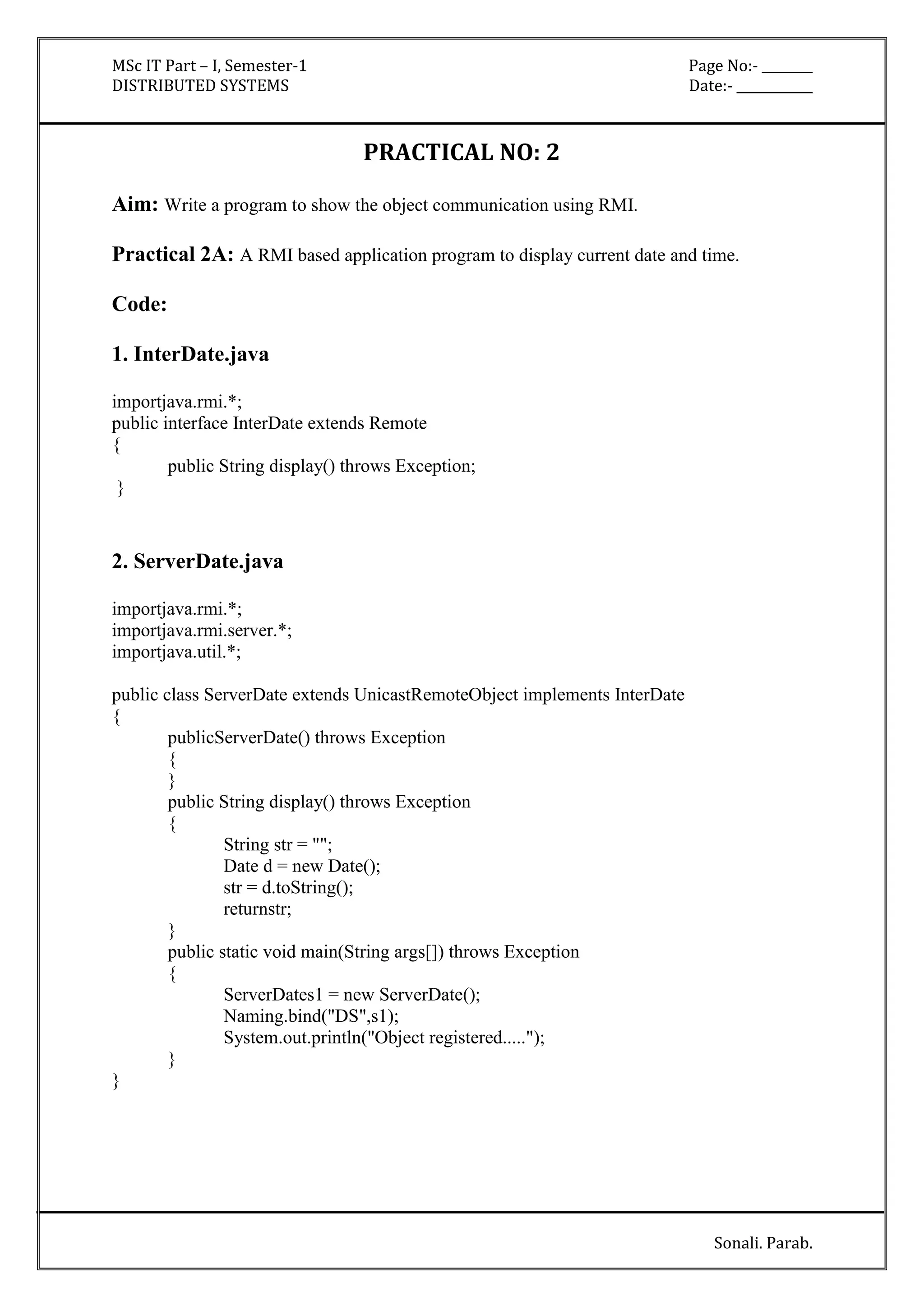 MSc IT Part – I, Semester-1 Page No:- ________ 
DISTRIBUTED SYSTEMS Date:- ____________ 
Sonali. Parab. 
PRACTICAL NO: 2 
Aim: Write a program to show the object communication using RMI. 
Practical 2A: A RMI based application program to display current date and time. 
Code: 
1. InterDate.java 
importjava.rmi.*; 
public interface InterDate extends Remote 
{ 
public String display() throws Exception; 
} 
2. ServerDate.java 
importjava.rmi.*; 
importjava.rmi.server.*; 
importjava.util.*; 
public class ServerDate extends UnicastRemoteObject implements InterDate 
{ 
publicServerDate() throws Exception 
{ 
} 
public String display() throws Exception 
{ 
String str = ""; 
Date d = new Date(); 
str = d.toString(); 
returnstr; 
} 
public static void main(String args[]) throws Exception 
{ 
ServerDates1 = new ServerDate(); 
Naming.bind("DS",s1); 
System.out.println("Object registered....."); 
} 
} 
 