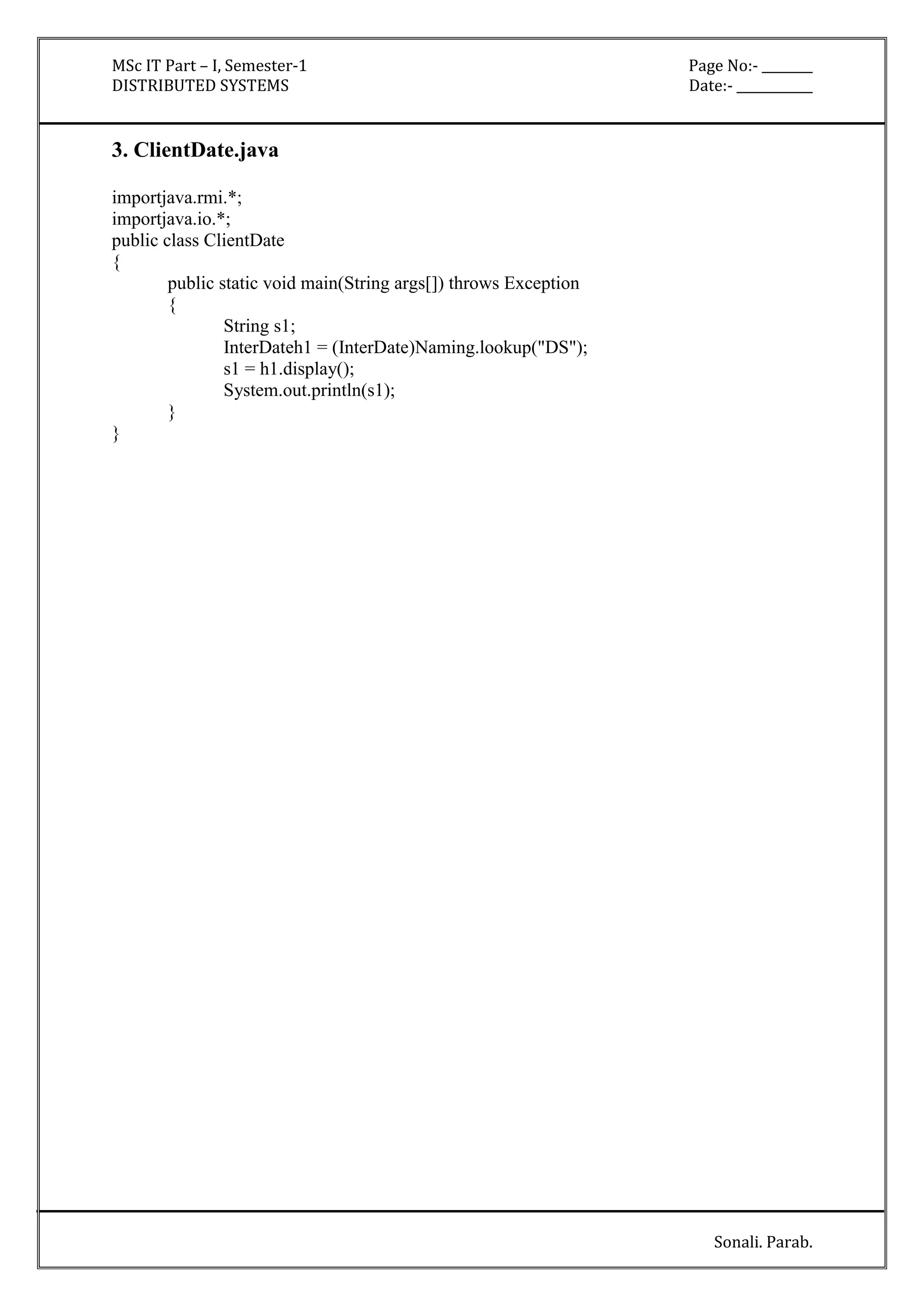 MSc IT Part – I, Semester-1 Page No:- ________ 
DISTRIBUTED SYSTEMS Date:- ____________ 
Sonali. Parab. 
3. ClientDate.java 
importjava.rmi.*; 
importjava.io.*; 
public class ClientDate 
{ 
public static void main(String args[]) throws Exception 
{ 
String s1; 
InterDateh1 = (InterDate)Naming.lookup("DS"); 
s1 = h1.display(); 
System.out.println(s1); 
} 
} 
 