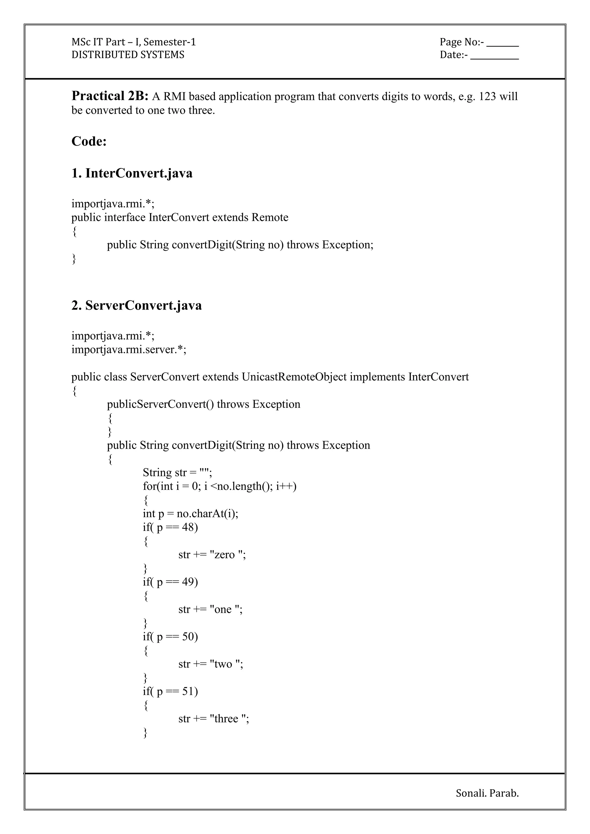 MSc IT Part – I, Semester-1 Page No:- ________ 
DISTRIBUTED SYSTEMS Date:- ____________ 
Practical 2B: A RMI based application program that converts digits to words, e.g. 123 will 
be converted to one two three. 
Sonali. Parab. 
Code: 
1. InterConvert.java 
importjava.rmi.*; 
public interface InterConvert extends Remote 
{ 
public String convertDigit(String no) throws Exception; 
} 
2. ServerConvert.java 
importjava.rmi.*; 
importjava.rmi.server.*; 
public class ServerConvert extends UnicastRemoteObject implements InterConvert 
{ 
publicServerConvert() throws Exception 
{ 
} 
public String convertDigit(String no) throws Exception 
{ 
String str = ""; 
for(int i = 0; i <no.length(); i++) 
{ 
int p = no.charAt(i); 
if( p == 48) 
{ 
str += "zero "; 
} 
if( p == 49) 
{ 
str += "one "; 
} 
if( p == 50) 
{ 
str += "two "; 
} 
if( p == 51) 
{ 
str += "three "; 
} 
 