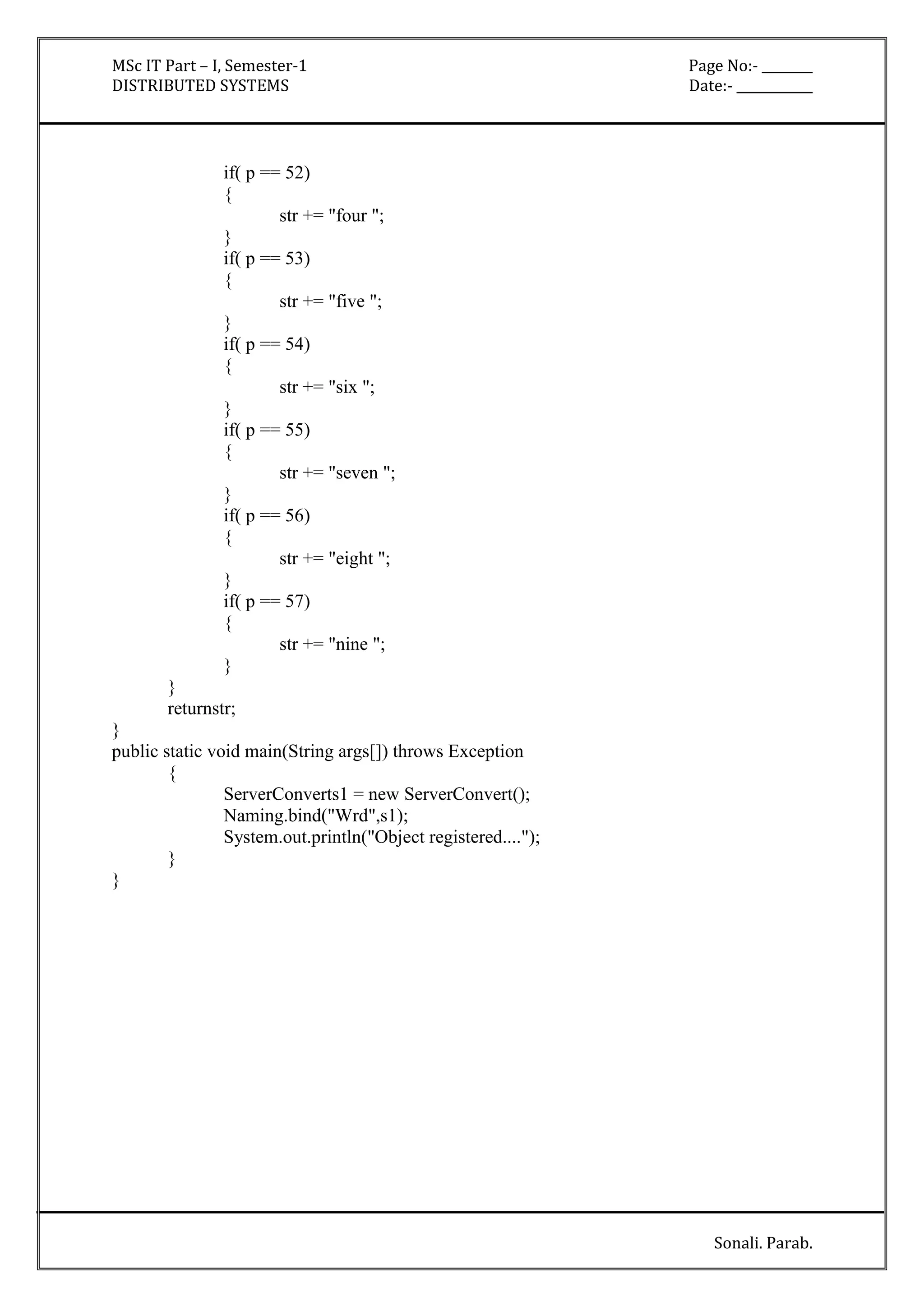 MSc IT Part – I, Semester-1 Page No:- ________ 
DISTRIBUTED SYSTEMS Date:- ____________ 
Sonali. Parab. 
if( p == 52) 
{ 
str += "four "; 
} 
if( p == 53) 
{ 
str += "five "; 
} 
if( p == 54) 
{ 
str += "six "; 
} 
if( p == 55) 
{ 
str += "seven "; 
} 
if( p == 56) 
{ 
str += "eight "; 
} 
if( p == 57) 
{ 
str += "nine "; 
} 
} 
returnstr; 
} 
public static void main(String args[]) throws Exception 
{ 
ServerConverts1 = new ServerConvert(); 
Naming.bind("Wrd",s1); 
System.out.println("Object registered...."); 
} 
} 
 