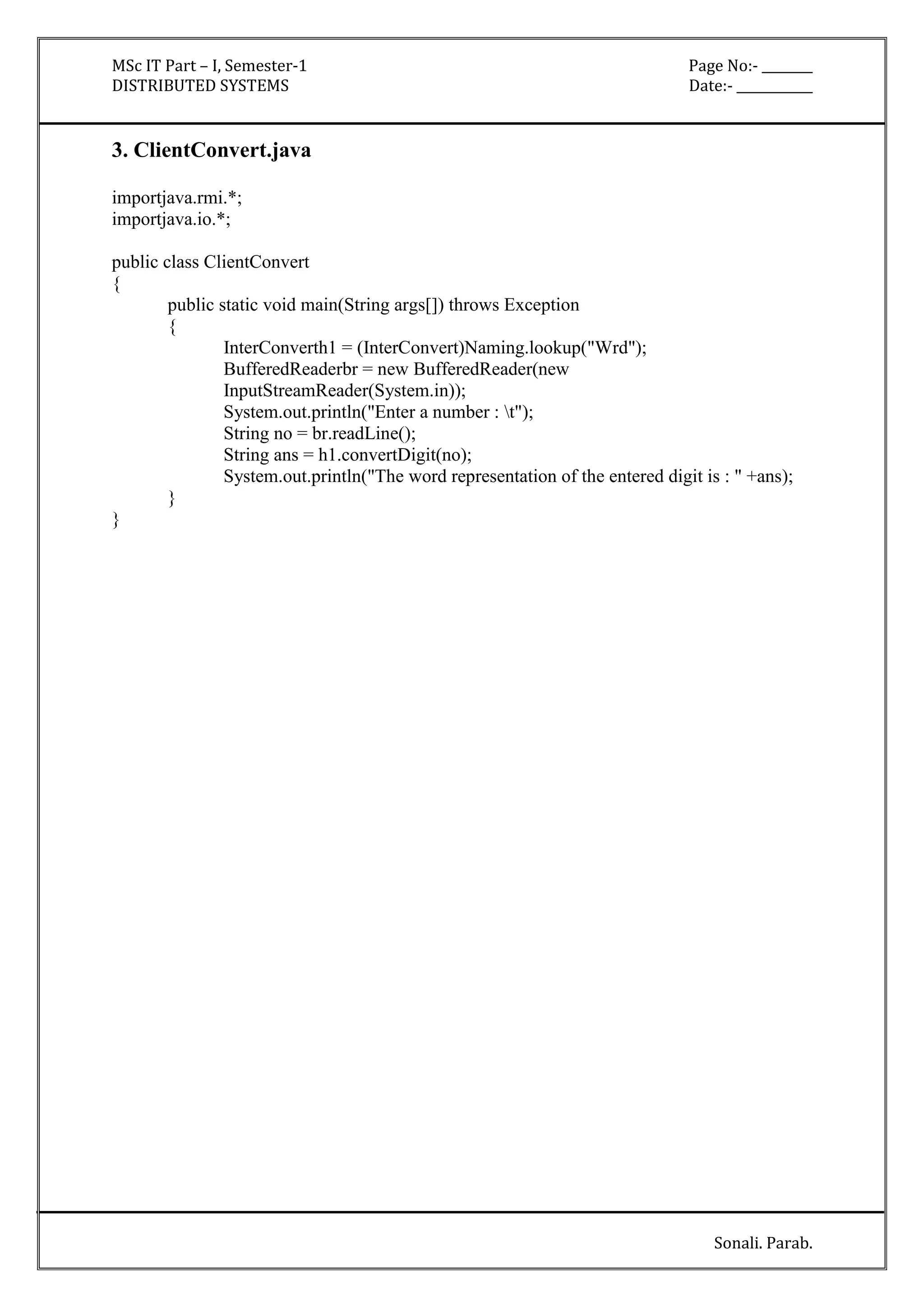 MSc IT Part – I, Semester-1 Page No:- ________ 
DISTRIBUTED SYSTEMS Date:- ____________ 
Sonali. Parab. 
3. ClientConvert.java 
importjava.rmi.*; 
importjava.io.*; 
public class ClientConvert 
{ 
public static void main(String args[]) throws Exception 
{ 
InterConverth1 = (InterConvert)Naming.lookup("Wrd"); 
BufferedReaderbr = new BufferedReader(new 
InputStreamReader(System.in)); 
System.out.println("Enter a number : t"); 
String no = br.readLine(); 
String ans = h1.convertDigit(no); 
System.out.println("The word representation of the entered digit is : " +ans); 
} 
} 
 