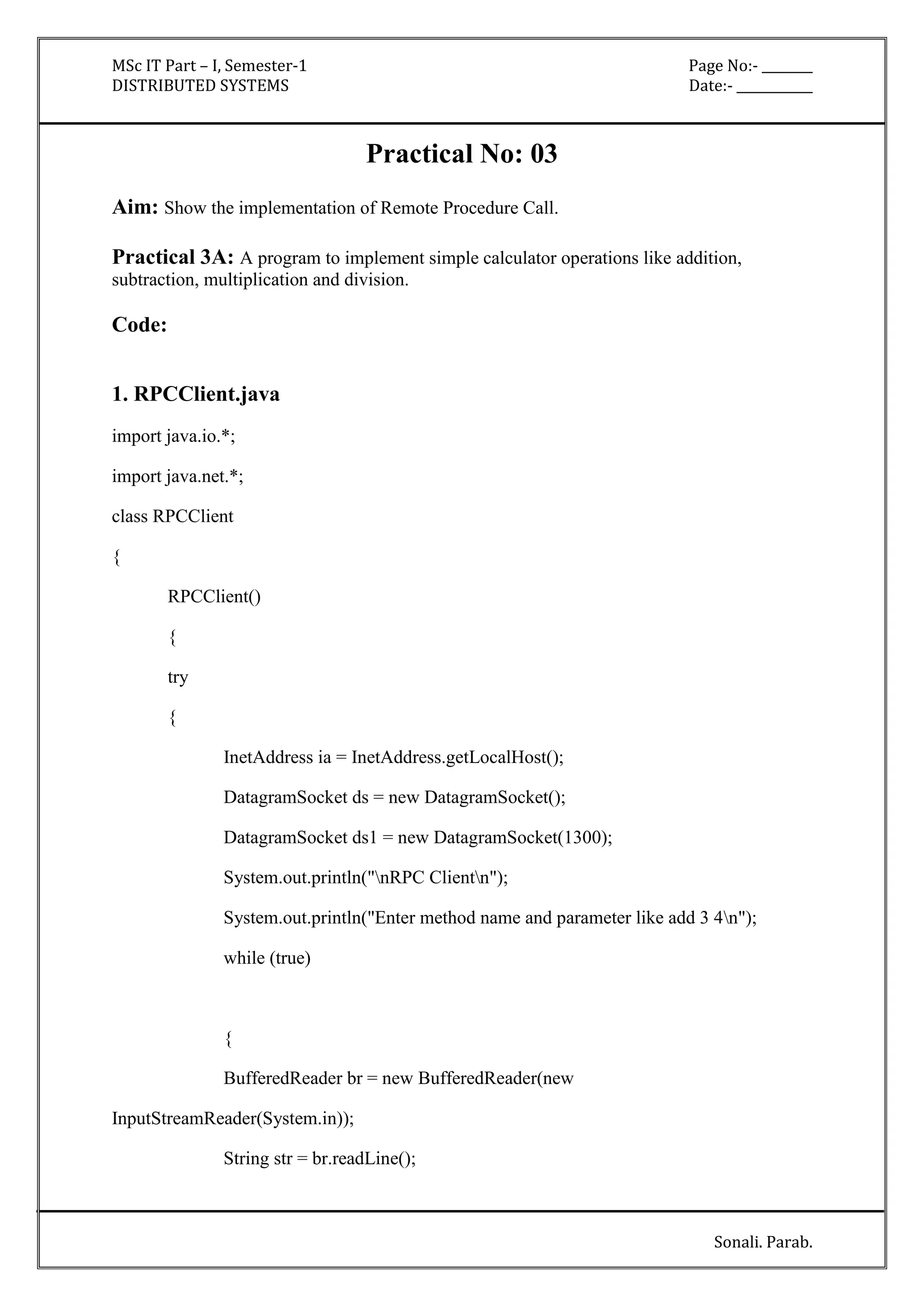 MSc IT Part – I, Semester-1 Page No:- ________ 
DISTRIBUTED SYSTEMS Date:- ____________ 
Sonali. Parab. 
Practical No: 03 
Aim: Show the implementation of Remote Procedure Call. 
Practical 3A: A program to implement simple calculator operations like addition, 
subtraction, multiplication and division. 
Code: 
1. RPCClient.java 
import java.io.*; 
import java.net.*; 
class RPCClient 
{ 
RPCClient() 
{ 
try 
{ 
InetAddress ia = InetAddress.getLocalHost(); 
DatagramSocket ds = new DatagramSocket(); 
DatagramSocket ds1 = new DatagramSocket(1300); 
System.out.println("nRPC Clientn"); 
System.out.println("Enter method name and parameter like add 3 4n"); 
while (true) 
{ 
BufferedReader br = new BufferedReader(new 
InputStreamReader(System.in)); 
String str = br.readLine(); 
 